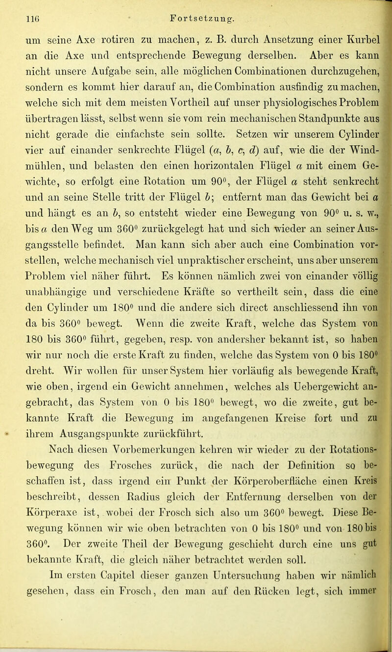 um seine Axe rotiren zu machen, z. B. durch Ansetzung einer Kurbel an die Axe und entsprechende Bewegung derselben. Aber es kann nicht unsere Aufgabe sein, alle möglichen Combinationen durchzugehen, sondern es kommt hier darauf an, die Combination ausfindig zu machen, welche sich mit dem meisten Vortheil auf unser physiologisches Problem übertragen lässt, selbst wenn sie vom rein mechanischen Standpunkte aus nicht gerade die einfachste sein sollte. Setzen wir unserem Cylinder vier auf einander senkrechte Flügel («, &, c, d) auf, wie die der Wind- mühlen, und belasten den einen horizontalen Flügel a mit einem Ge- wichte, so erfolgt eine Rotation um 90°, der Flügel a steht senkrecht und an seine Stelle tritt der Flügel b; entfernt man das Gewicht hei a und hängt es an b, so entsteht wieder eine Bewegung von 90° u. s. w., bis n den Weg um 360° zurückgelegt hat und sich wieder an seiner Aus- gangsstelle befindet. Man kann sich aber auch eine Combination vor- stellen, welche mechanisch viel unpraktischer erscheint, uns aber unserem Problem viel näher führt. Es können nämlich zwei von einander völlig unabhängige und verschiedene Kräfte so vertheilt sein, dass die eine den Cylinder um 180° und die andere sich direct anschliessend ihn von da bis 3G0° bewegt. Wenn die zweite Kraft, welche das System von 180 bis 360° führt, gegeben, resp. von andersher bekannt ist, so haben wir nur noch die erste Kraft zu finden, welche das System von 0 bis 180° dreht. Wir wollen für unser System hier vorläufig als bewegende Kraft, wie oben, irgend ein Gewicht annehmen, welches als Uebergewicht an- gebracht, das System von 0 bis 180° bewegt, wo die zweite, gut be- kannte Kraft die Bewegung im angefangenen Kreise fort und zu ihrem Ausgangspunkte zurückführt. Nach diesen Vorbemerkungen kehren wir wieder zu der Rotations- bewegung des Frosches zurück, die nach der Definition so be- schaffen ist, dass irgend ein Punkt der Körperoberfläche einen Kreis beschreibt, dessen Radius gleich der Entfernung derselben von der Körperaxe ist, wobei der Frosch sich also um 360° bewegt. Diese Be- wegung können wir wie oben betrachten von 0 bis 180° und von 180 bis 360°. Der zweite Theil der Bewegung geschieht durch eine uns gut bekannte Kraft, die gleich näher betrachtet werden soll. Im ersten Capitel dieser ganzen Untersuchung haben wir nämlich gesehen, dass ein Frosch, den man auf den Rücken legt, sich immer