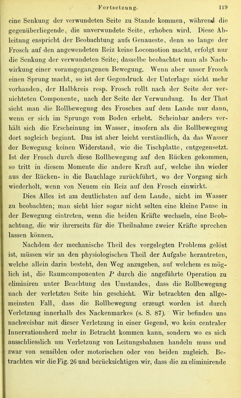 eine Senkung der verwundeten Seite zu Stande kommen, während die gegenüberliegende, die unverwundete Seite, erhoben wird. Diese Ab- leitung enspricht der Beobachtung aufs Genaueste, denn so lange der Frosch auf den angewendeten Reiz keine Locomotion macht, erfolgt nur die Senkung der verwundeten Seite; dasselbe beobachtet man als Nach- wirkung einer vorausgegangenen Bewegung. Wenn aber unser Frosch einen Sprung macht, so ist der Gegendruck der Unterlage nicht mehr vorhanden, der Halbkreis resp. Frosch rollt nach der Seite der ver- nichteten Componente, nach der Seite der Verwundung. In der That sieht man die Rollbewegung des Frosches auf dem Lande nur dann, wenn er sich im Sprunge vom Boden erhebt. Scheinbar anders ver- hält sich die Erscheinung im Wasser, insofern als die Rollbewegung dort sogleich beginnt. Das ist aber leicht verständlich, da das Wasser der Bewegung keinen Widerstand, wie die Tischplatte, entgegensetzt. Ist der Frosch durch diese Rollbewegung auf den Rücken gekommen, so tritt in diesem Momente die andere Kraft auf, welche ihn wieder aus der Rücken- in die Bauchlage zurückführt, wo der Vorgang sich wiederholt, wenn von Neuem ein Reiz auf den Frosch einwirkt. Dies Alles ist am deutlichsten auf dem Lande, nicht im Wasser zu beobachten; man sieht hier sogar nicht selten eine kleine Pause in der Bewegung eintreten, wenn die beiden Kräfte wechseln, eine Beob- achtung, die wir ihrerseits für die Theilnahme zweier Kräfte sprechen lassen können. Nachdem der mechanische Theil des vorgelegten Problems gelöst ist, müssen wir an den physiologischen Theil der Aufgabe herantreten, welche allein darin besteht, den Weg anzugeben, auf welchem es mög- lich ist, die Raumcomponenten P durch die angeführte Operation zu eliminiren unter Beachtung des Umstandes, dass die Rollbewegung nach der verletzten Seite hin geschieht. Wir betrachten den allge- meinsten Fall, dass die Rollbewegung erzeugt worden ist durch Verletzung innerhalb des Nackenmarkes (s. S. 87). Wir befinden uns nachweisbar mit dieser Verletzung in einer Gegend, wo kein centraler Innervationsherd mehr in Betracht kommen kann, sondern wo es sich ausschliesslich um Verletzung von Leitungsbahnen handeln muss und zwar von sensiblen oder motorischen oder von beiden zugleich. Be- trachten wir die Fig. 26 und berücksichtigen wir, dass die zu eliminirende