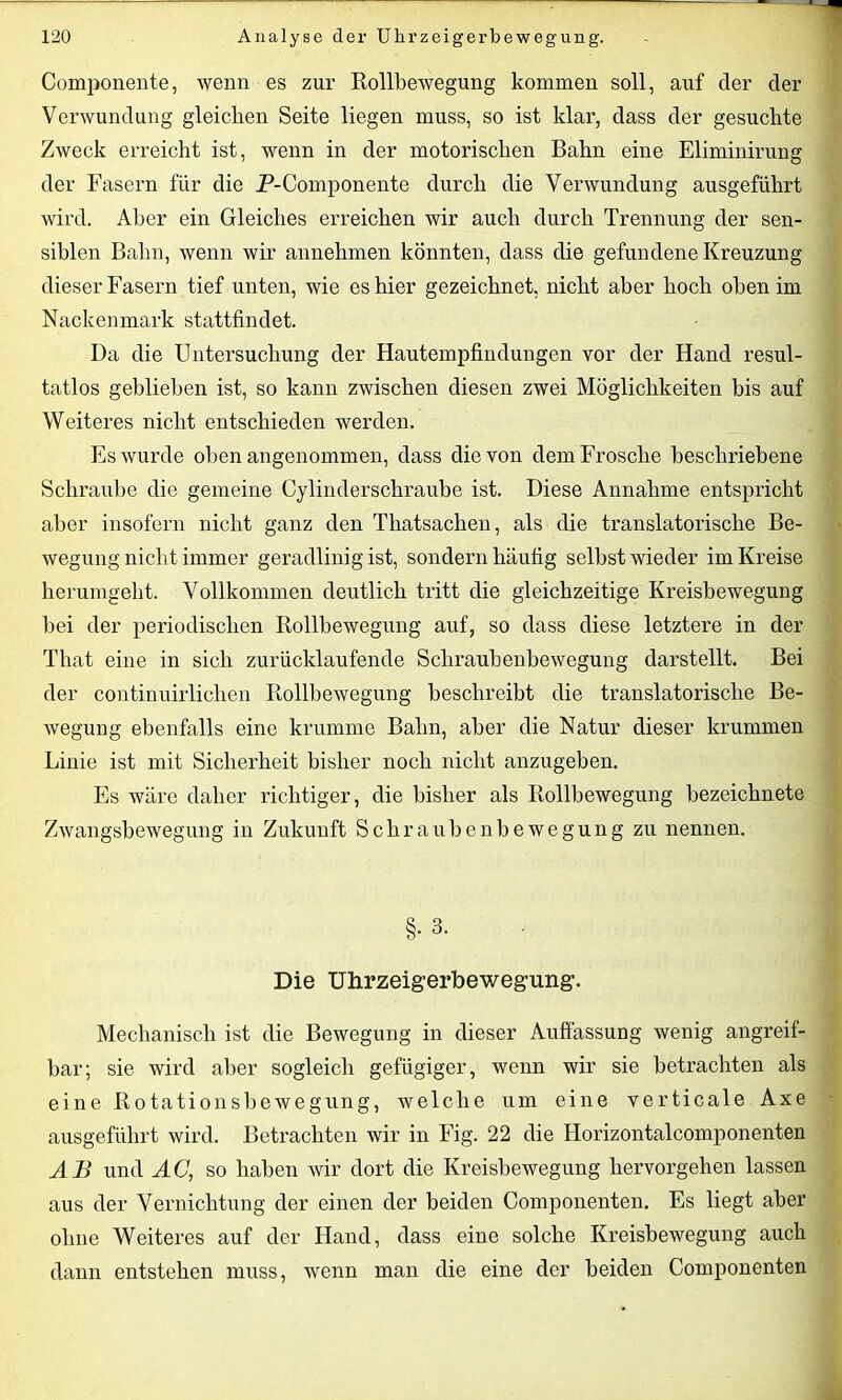 Componente, wenn es zur Rollbewegung kommen soll, auf der der Verwundung gleichen Seite liegen muss, so ist klar, dass der gesuchte Zweck erreicht ist, wenn in der motorischen Bahn eine Eliminirung der Fasern für die P-Componente durch die Verwundung ausgeführt wird. Aber ein Gleiches erreichen wir auch durch Trennung der sen- siblen Bahn, wenn wir annehmen könnten, dass die gefundene Kreuzung dieser Fasern tief unten, wie es hier gezeichnet, nicht aber hoch oben im Nackenmark stattfindet. Da die Untersuchung der Hautempfindungen vor der Hand resul- tatlos geblieben ist, so kann zwischen diesen zwei Möglichkeiten bis auf Weiteres nicht entschieden werden. Es wurde obenangenommen, dass die von dem Frosche beschriebene Schraube die gemeine Cylinderschraube ist. Diese Annahme entspricht aber insofern nicht ganz den Thatsachen, als die translatorische Be- wegung nicht immer geradlinig ist, sondern häufig selbst wieder im Kreise herumgeht. Vollkommen deutlich tritt die gleichzeitige Kreisbewegung bei der periodischen Rollbewegung auf, so dass diese letztere in der That eine in sich zurücklaufende Schraubenbewegung darstellt. Bei der continuirlichen Rollbewegung beschreibt die translatorische Be- wegung ebenfalls eine krumme Bahn, aber die Natur dieser krummen Linie ist mit Sicherheit bisher noch nicht anzugeben. Es wäre daher richtiger, die bisher als Rollbewegung bezeichnete Zwangsbewegung in Zukunft Schraubenbewegung zu nennen. §. 3. Die Uhrzeigerbewegung. Mechanisch ist die Bewegung in dieser Auffassung wenig angreif- bar; sie wird aber sogleich gefügiger, wenn wir sie betrachten als eine Rotationsbewegung, welche um eine verticale Axe ausgeführt wird. Betrachten wir in Fig. 22 die Horizontalcomponenten AB und AG, so haben wir dort die Kreisbewegung hervorgehen lassen aus der Vernichtung der einen der beiden Componenten. Es liegt aber ohne Weiteres auf der Hand, dass eine solche Kreisbewegung auch dann entstehen muss, wenn man die eine der beiden Componenten