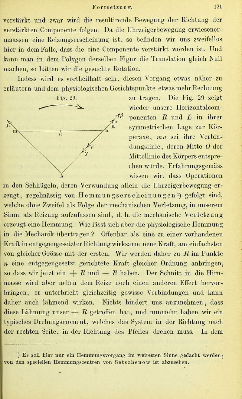 verstärkt und zwar wird die resultirende Bewegung der Richtung der verstärkten Componente folgen. Da die Uhrzeigerbewegung erwiesener- maassen eine Reizungserscheinung ist, so befinden wir uns zweifellos hier in dem Falle, dass die eine Componente verstärkt worden ist. Und kann man in dem Polygon derselben Figur die Translation gleich Null machen, so hätten wir die gesuchte Rotation. Indess wird es vortheilhaft sein, diesen Vorgang etwas näher zu erläutern und dem physiologischen Gesichtspunkte etwas mehr Rechnung wieder unsere Horizontalcom- ponenten R und L in ihrer symmetrischen Lage zur Kör- peraxe, mn sei ihre Verbin- dungslinie, deren Mitte 0 der Mittellinie des Körpers entspre- chen würde. Erfahrungsgemäss wissen wir, dass Operationen in den Sehhügeln, deren Verwundung allein die Uhrzeigerbewegung er- zeugt, regelmässig von Hemmungserscheinungen1) gefolgt sind, welche ohne Zweifel als Folge der mechanischen Verletzung, in unserem Sinne als Reizung aufzufassen sind, d. li. die mechanische Verletzung erzeugt eine Hemmung. Wie lässt sich aber die physiologische Hemmung in die Mechanik übertragen ? Offenbar als eine zu einer vorhandenen Kraft in entgegengesetzter Richtung wirksame neue Kraft, am einfachsten von gleicher Grösse mit der ersten. Wir werden daher zu R im Punkte n eine entgegengesetzt gerichtete Kraft gleicher Ordnung anbringen, so dass wir jetzt ein -|- R und — R haben. Der Schnitt in die Hirn- masse wird aber neben dem Reize noch einen anderen Effect hervor- bringen; er unterbricht gleichzeitig gewisse Verbindungen und kann daher auch lähmend wirken. Nichts hindert uns anzunehmen, dass diese Lähmung unser -(- R getroffen hat, und nunmehr haben wir ein typisches Drehungsmoment, welches das System in der Richtung nach der rechten Seite, in der Richtung des Pfeiles drehen muss. In dem ’) Es soll hier nur ein Hemmungsvorgang im weitesten Sinne gedacht werden; von den speciellen Hemmungscentren von Setschenow ist abzuselien.