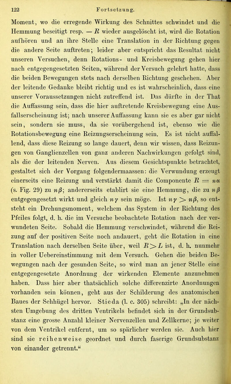 Moment, wo die erregende Wirkung des Schnittes schwindet und die Hemmung beseitigt resp. — R wieder ausgelöscht ist, wird die Rotation auf hören und an ihre Stelle eine Translation in der Richtung gegen die andere Seite auftreten; leider aber entspricht das Resultat nicht unseren Versuchen, denn Rotations- und Kreisbewegung gehen hier nach entgegengesetzten Seiten, während der Versuch gelehrt hatte, dass die beiden Bewegungen stets nach derselben Richtung geschehen. Aber der leitende Gedanke bleibt richtig und es ist wahrscheinlich, dass eine unserer Voraussetzungen nicht zutreffend ist. Das dürfte in der That die Auffassung sein, dass die hier auftretende Kreisbewegung eine Aus- fallserscheinung ist; nach unserer Auffassung kann sie es aber gar nicht sein, sondern sie muss, da sie vorübergehend ist, ebenso wie die Rotationsbewegung eine Reizungserscheinung sein. Es ist nicht auffal- lend, dass diese Reizung so lange dauert, denn wir wissen, dass Reizun- gen von Ganglienzellen von ganz anderen Nachwirkungen gefolgt sind, als die der leitenden Nerven. Aus diesem Gesichtspunkte betrachtet, gestaltet sich der Vorgang folgendermaassen: die Verwundung erzeugt einerseits eine Reizung und verstärkt damit die Componente R = not, (s. Fig. 29) zu nß\ andererseits etahlirt sie eine Hemmung, die zu nß entgegengesetzt wirkt und gleich ny sein möge. Ist ny nß, so ent- steht ein Drehungsmoment, welchem das System in der Richtung des Pfeiles folgt, d. h. die im Versuche beobachtete Rotation nach der ver- wundeten Seite. Sobald die Hemmung verschwindet, während die Rei- zung auf der positiven Seite noch andauert, geht die Rotation in eine Translation nach derselben Seite über, weil R^> L ist, d. h. nunmehr in voller Uebereinstimmung mit dem Versuch. Gehen die beiden Be- wegungen nach der gesunden Seite, so wird man an jener Stelle eine entgegengesetzte Anordnung der wirkenden Elemente anzunehmen haben. Dass hier aber thatsächlicli solche differenzirte Anordnungen vorhanden sein können, geht aus der Schilderung des anatomischen Baues der Sehliiigel hervor. Stieda (1. c. 305) schreibt: „In der näch- sten Umgehung des dritten Ventrikels befindet sich in der Grundsub- stanz eine grosse Anzahl kleiner Nervenzellen und Zellkerne; je weiter von dem Ventrikel entfernt, um so spärlicher werden sie. Auch hier sind sie reihenweise geordnet und durch faserige Grundsubstanz von einander getrennt.“