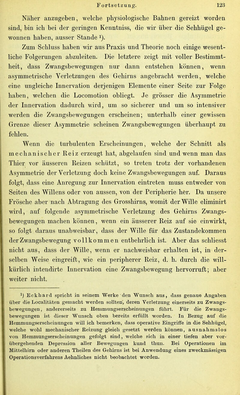 Näher anzugeben, welche physiologische Bahnen gereizt worden sind, bin ich bei der geringen Kenntniss, die wir über die Sehhügel ge- wonnen haben, ausser Stande 1). Zum Schluss haben wir aus Praxis und Theorie noch einige wesent- liche Folgerungen abzuleiten. Die letztere zeigt mit voller Bestimmt- heit, dass Zwangsbewegungen nur dann entstehen können, wenn asymmetrische Verletzungen des Gehirns angebracht werden, welche eine ungleiche Innervation derjenigen Elemente einer Seite zur Folge haben, welchen die Locomotion obliegt. Je grösser die Asymmetrie der Innervation dadurch wird, um so sicherer und um so intensiver werden die Zwangsbewegungen erscheinen; unterhalb einer gewissen Grenze dieser Asymmetrie scheinen Zwangsbewegungen überhaupt zu fehlen. Wenn die turbulenten Erscheinungen, welche der Schnitt als mechanischer Reiz erzeugt hat, abgelaufen sind und wenn man das Thier vor äusseren Reizen schützt, so treten trotz der vorhandenen Asymmetrie der Verletzung doch keine Zwangsbewegungen auf. Daraus folgt, dass eine Anregung zur Innervation eintreten muss entweder von Seiten des Willens oder von aussen, von der Peripherie her. Da unsere Frösche aber nach Abtragung des Grosshirns, womit der Wille eliminirt wird, auf folgende asymmetrische Verletzung des Gehirns Zwangs- bewegungen machen können, wenn ein äusserer Reiz auf sie einwirkt, so folgt daraus unabweisbar, dass der Wille für das Zustandekommen der Zwangsbewegung vollkommen entbehrlich ist. Aber das schliesst nicht aus, dass der Wille, wenn er nachweisbar erhalten ist, in der- selben Weise eingreift, wie ein peripherer Reiz, d. h. durch die will- kürlich intendirte Innervation eine Zwangsbewegung hervorruft; aber weiter nicht. x) Eckhard spricht in seinem Werke den Wunsch aus, dass genaue Angaben über die Localitäten gemacht werden sollten, deren Verletzung einerseits zu Zwangs- bewegungen, andererseits zu Hemmungserscheinungen führt. Für die Zwangs- bewegungen ist dieser Wunsch oben bereits erfüllt worden. In Bezug auf die Hemmungserscheinungen will ich bemerken, dass operative Eingriffe in die Sehhügel, welche wolrl mechanischer Beizung gleich gesetzt werden können, ausnahmslos von Hemmungserscheinungen gefolgt sind, welche sich in einer tiefen aber vor- übergehenden Depression aller Bewegungen kund thun. Bei Operationen ün Mittelhirn oder anderen Tlieilen des Gehirns ist bei Anwendung eines zweckmässigen Operationsverfahrens Aehnliches nicht beobachtet worden.