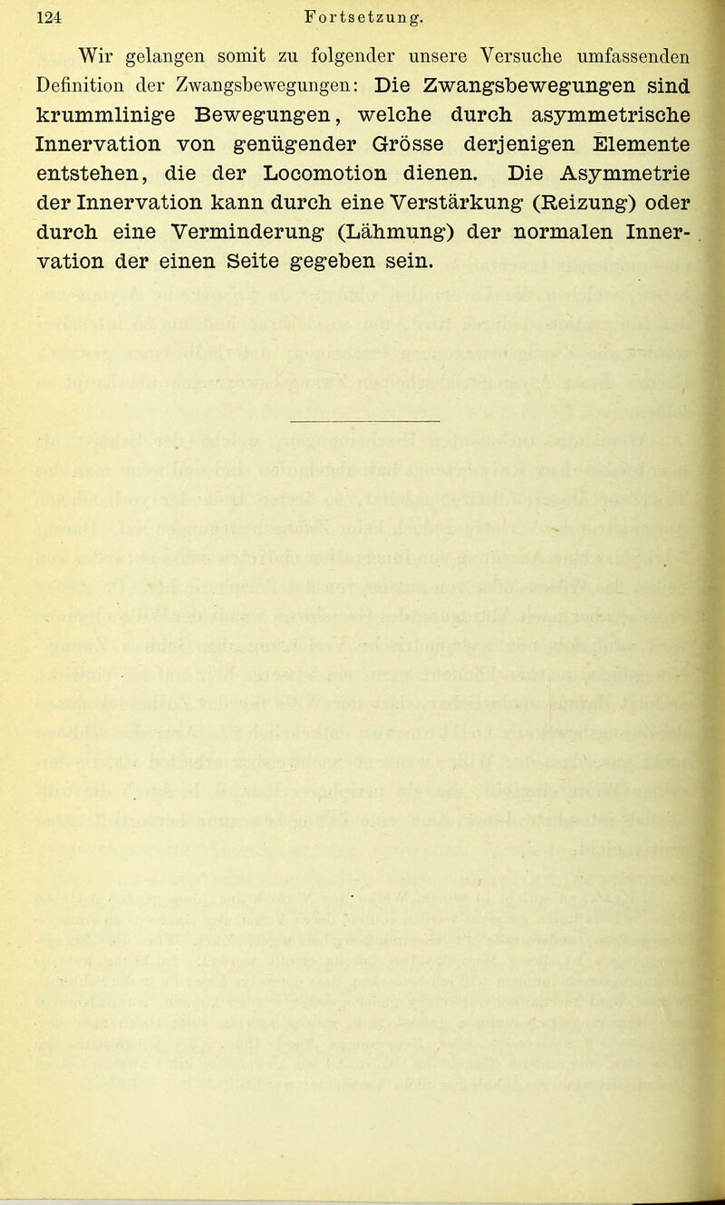 Wir gelangen somit zu folgender unsere Versuche umfassenden Definition der Zwangsbewegungen: Die Zwangsbewegungen sind krummlinige Bewegungen, welche durch asymmetrische Innervation von genügender Grösse derjenigen Elemente entstehen, die der Locomotion dienen. Die Asymmetrie der Innervation kann durch eine Verstärkung (Reizung) oder durch eine Verminderung (Lähmung) der normalen Inner- vation der einen Seite gegeben sein.