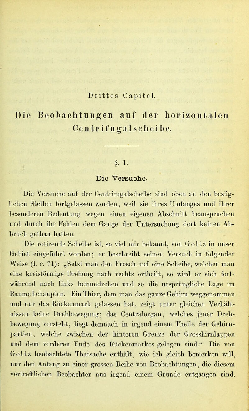 Drittes Capitel. Die Beobachtungen auf der horizontalen Centrifugalscheibe. Die Versuche. Die Versuche auf der Centrifugalscheibe sind oben an den bezüg- lichen Stellen fortgelassen worden, weil sie ihres Umfanges und ihrer besonderen Bedeutung wegen einen eigenen Abschnitt beanspruchen und durch ihr Fehlen dem Gange der Untersuchung dort keinen Ab- bruch gethan hatten. Die rotirende Scheibe ist, so viel mir bekannt, von Goltz in unser Gebiet eingeführt worden; er beschreibt seinen Versuch in folgender Weise (1. c. 71): „Setzt man den Frosch auf eine Scheibe, welcher man eine kreisförmige Drehung nach rechts ertheilt, so wird er sich fort- während nach links herumdrehen und so die ursprüngliche Lage im Raume behaupten. Ein Thier, dem man das ganze Gehirn weggenommen und nur das Rückenmark gelassen hat, zeigt unter gleichen Verhält- nissen keine Drehbewegung; das Centralorgan, welches jener Dreh- bewegung vorsteht, liegt demnach in irgend einem Theile der Gehirn- partien, welche zwischen der hinteren Grenze der Grosshirnlappen und dem vorderen Ende des Rückenmarkes gelegen sind.“ Die von Goltz beobachtete Thatsache enthält, wie ich gleich bemerken will, nur den Anfang zu einer grossen Reihe von Beobachtungen, die diesem vortrefflichen Beobachter aus irgend einem Grunde entgangen sind.