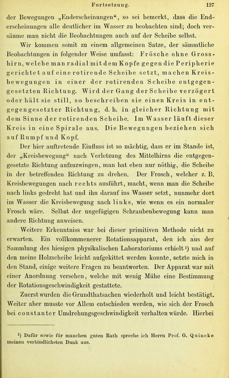 der Bewegungen „Enderscheinungen“, so sei bemerkt, dass die End- erscheinungen alle deutlicher im Wasser zu beobachten sind; doch ver- säume man nicht die Beobachtungen auch auf der Scheibe selbst. Wir kommen somit zu einem allgemeinen Satze, der sämmtliche Beobachtungen in folgender Weise umfasst: Frösche ohne Gross - hirn, welche man radial mit dem Kopfe gegen die Peripherie gerichtet auf eine rotirende Scheibe setzt, machen Kreis- bewegungen in einer der rotirenden Scheibe entgegen- gesetzten Richtung. Wird der Gang derSclieibe verzögert oder hält sie still, so beschreiben sie einen Kreis in ent- gegengesetzter Richtung, d. h. in gleicher Richtung mit dem Sinne der rotirenden Scheibe. Im Wasser läuft dieser Kreis in eine Spirale aus. Die Bewegungen beziehen sich auf Rumpf und Kopf. Der hier auftretende Einfluss ist so mächtig, dass er im Stande ist, der „Kreisbewegung“ nach Verletzung des Mittelhirns die entgegen- gesetzte Richtung aufzuzwingen, man hat eben nur nöthig, die Scheibe in der betreffenden Richtung zu drehen. Der Frosch, welcher z. B. Kreisbewegungen nach rechts ausführt, macht, wenn man die Scheibe nach links gedreht hat und ihn darauf ins Wasser setzt, nunmehr dort im Wasser die Kreisbewegung nach links, wie wenn es ein normaler Frosch wäre. Selbst der ungefügigen Schraubenbewegung kann man andere Richtung anweisen. Weitere Erkenntniss war bei dieser primitiven Methode nicht zu erwarten. Ein vollkommenerer Rotationsapparat, den ich aus der Sammlung des hiesigen physikalischen Laboratoriums erhielt*) und auf den meine Holzscheibe leicht aufgekittet werden konnte, setzte mich in den Stand, einige weitere Fragen zu beantworten. Der Apparat war mit einer Anordnung versehen, welche mit wenig Mühe eine Bestimmung der Rotationsgeschwindigkeit gestattete. Zuerst wurden die Grundtliatsachen wiederholt und leicht bestätigt. Weiter aber musste vor Allem entschieden werden, wie sich der Frosch bei constanter Umdrehungsgeschwindigkeit verhalten würde. Hierbei fl Dafür sowie für manchen guten Eatli spreche ich Herrn Prof. G. Quincke meinen verbindlichsten Dank aus.