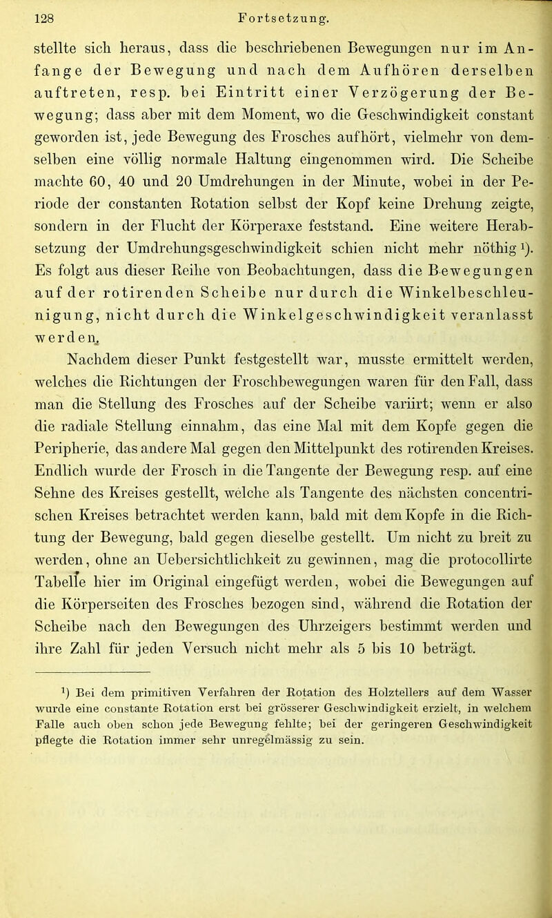 stellte sich heraus, dass die beschriebenen Bewegungen nur im An- fänge der Bewegung und nach dem Aufhören derselben auftreten, resp. hei Eintritt einer Verzögerung der Be- wegung; dass aber mit dem Moment, wo die Geschwindigkeit constant geworden ist, jede Bewegung des Frosches auf hört, vielmehr von dem- selben eine völlig normale Haltung eingenommen wird. Die Scheibe machte 60, 40 und 20 Umdrehungen in der Minute, wobei in der Pe- riode der constanten Rotation selbst der Kopf keine Drehung zeigte, sondern in der Flucht der Körperaxe feststand. Eine weitere Herab- setzung der Umdrehungsgeschwindigkeit schien nicht mehr nötliigl). Es folgt aus dieser Reihe von Beobachtungen, dass die Bewegungen auf der rotirenden Scheibe nur durch die Winkelbeschleu- nigung, nicht durch die Winkelgeschwindigkeit veranlasst werde n. Nachdem dieser Punkt festgestellt war, musste ermittelt werden, welches die Richtungen der Froschbewegungen waren für den Fall, dass man die Stellung des Frosches auf der Scheibe variirt; wenn er also die radiale Stellung einnahm, das eine Mal mit dem Kopfe gegen die Peripherie, das andere Mal gegen den Mittelpunkt des rotirenden Kreises. Endlich wurde der Frosch in die Tangente der Bewegung resp. auf eine Sehne des Kreises gestellt, welche als Tangente des nächsten concentri- schen Kreises betrachtet werden kann, bald mit dem Kopfe in die Rich- tung der Bewegung, bald gegen dieselbe gestellt. Um nicht zu breit zu werden, ohne an Uebersichtlichkeit zu gewinnen, mag die protocollirte Tabelle hier im Original eingefügt werden, wobei die Bewegungen auf die Körperseiten des Frosches bezogen sind, während die Rotation der Scheibe nach den Bewegungen des Uhrzeigers bestimmt werden und ihre Zahl für jeden Versuch nicht mehr als 5 bis 10 beträgt. 0 Bei dem primitiven Verfahren der Botation des Holztellers auf dem Wasser wurde eine constante Botation erst hei grösserer Geschwindigkeit erzielt, in welchem Falle auch oben schon jede Bewegung fehlte; hei der geringeren Geschwindigkeit pflegte die Botation immer sehr unregelmässig zu sein.