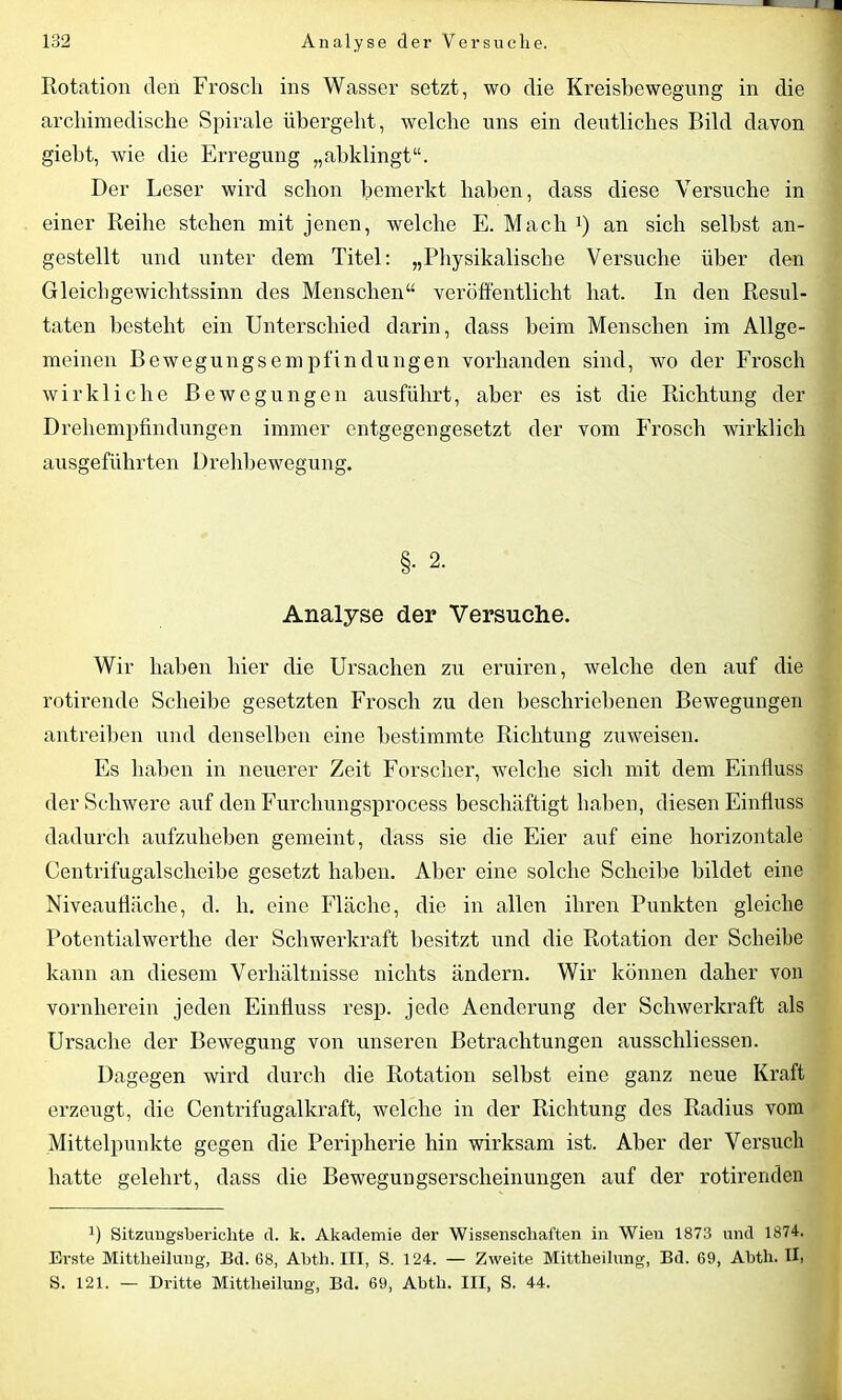 Rotation den Froscli ins Wasser setzt, wo die Kreisbewegung in die archimedische Spirale übergeht, welche uns ein deutliches Bild davon gieht, wie die Erregung „abklingt“. Der Leser wird schon bemerkt haben, dass diese Versuche in einer Reihe stehen mit jenen, welche E. Mach1) an sich selbst an- gestellt und unter dem Titel: „Physikalische Versuche über den Gleichgewichtssinn des Menschen“ veröffentlicht hat. In den Resul- taten besteht ein Unterschied darin, dass beim Menschen im Allge- meinen Bewegungsempfindungen vorhanden sind, wo der Frosch wirkliche Bewegungen ausführt, aber es ist die Richtung der Drehempfindungen immer entgegengesetzt der vom Frosch wirklich ausgeführten Drehbewegung. §. 2. Analyse der Versuche. Wir haben hier die Ursachen zu eruiren, welche den auf die rotirende Scheibe gesetzten Frosch zu den beschriebenen Bewegungen antreiben und denselben eine bestimmte Richtung zuweisen. Es haben in neuerer Zeit Forscher, welche sich mit dem Einfluss der Schwere auf den Furchungsprocess beschäftigt haben, diesen Einfluss dadurch aufzuheben gemeint, dass sie die Eier auf eine horizontale Centrifugalscheibe gesetzt haben. Aber eine solche Scheibe bildet eine Niveaufläche, d. h. eine Fläche, die in allen ihren Punkten gleiche Potentialwerthe der Schwerkraft besitzt und die Rotation der Scheibe kann an diesem Verhältnisse nichts ändern. Wir können daher von vornherein jeden Einfluss resp. jede Aenderung der Schwerkraft als Ursache der Bewegung von unseren Betrachtungen ausschliessen. Dagegen wird durch die Rotation selbst eine ganz neue Kraft erzeugt, die Centrifugalkraft, welche in der Richtung des Radius vom Mittelpunkte gegen die Peripherie hin wirksam ist. Aber der Versuch hatte gelehrt, dass die Bewegungserscheinungen auf der rotirenden ü Sitzungsberichte d. k. Akademie der Wissenschaften in Wien 1873 und 1874. Erste Mittheilung, Bd. 68, Abtli. III, S. 124. — Zweite Mittheilung, Bd. 69, Abth. II» S. 121. — Dritte Mittheilung, Bd. 69, Abth. III, S. 44.