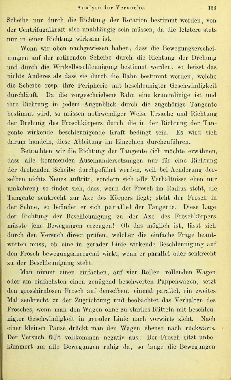 Scheibe nur durch die Richtung der Rotation bestimmt werden, von der Centrifugalkraft also unabhängig sein müssen, da die letztere stets nur in einer Richtung wirksam ist. Wenn wir oben nachgewiesen haben, dass die Bewegungserschei- nungen auf der rotirenden Scheibe durch die Richtung der Drehung und durch die Winkelbeschleunigung bestimmt werden, so heisst das nichts Anderes als dass sie durch die Bahn bestimmt werden, welche die Scheibe resp. ihre Peripherie mit beschleunigter Geschwindigkeit durchläuft. Da die vorgeschriebene Bahn eine krummlinige ist und ihre Richtung in jedem Augenblick durch die zugehörige Tangente bestimmt wird, so müssen nothwendiger Weise Ursache und Richtung der Drehung des Froschkörpers durch die in der Richtung der Tan- gente wirkende beschleunigende Kraft bedingt sein. Es wird sich darum handeln, diese Ableitung im Einzelnen durchzuführen. Betrachten wir die Richtung der Tangente (ich möchte erwähnen, dass alle kommenden Auseinandersetzungen nur für eine Richtung der drehenden Scheibe durchgeführt werden, weil bei Aenderung der- selben nichts Neues auftritt, sondern sich alle Verhältnisse eben nur umkehren), so findet sich, dass, wenn der Frosch im Radius steht, die Tangente senkrecht zur Axe des Körpers liegt; steht der Frosch in der Sehne, so befindet er sich parallel der Tangente. Diese Lage der Richtung der Beschleunigung zu der Axe des Froschkörpers müsste jene Bewegungen erzeugen! Ob das möglich ist, lässt sich durch den Versuch direct prüfen, welcher die einfache Frage beant- worten muss, ob eine in gerader Linie wirkende Beschleunigung auf den Frosch bewegungsanregend wirkt, wenn er parallel oder senkrecht zu der Beschleunigung steht. Man nimmt einen einfachen, auf vier Rollen rollenden Wagen oder am einfachsten einen genügend beschwerten Puppenwagen, setzt den grosshirnlosen Frosch auf denselben, einmal parallel, ein zweites Mal senkrecht zu der Zugrichtung und beobachtet das Verhalten des Frosches, wenn man den Wagen ohne zu starkes Rütteln mit beschleu- nigter Geschwindigkeit in gerader Linie nach vorwärts zieht. Nach einer kleinen Pause drückt man den Wagen ebenso nach rückwärts. ; Der Versuch fällt vollkommen negativ aus: Der Frosch sitzt unbe- 1 kümmert um alle Bewegungen ruhig da, so lange die Bewegungen