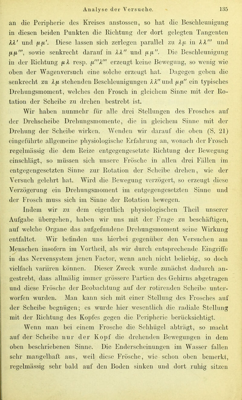 an die Peripherie des Kreises anstossen, so hat die Beschleunigung in diesen beiden Punkten die Richtung der dort gelegten Tangenten AA' und /afi/. Diese lassen sich zerlegen parallel zu Aft in AA' und fift', sowie senkrecht darauf in AA und ftfi. Die Beschleunigung in der Richtung ftA resp. ft'A' erzeugt keine Bewegung, so wenig wie oben der Wagenversuch eine solche erzeugt hat. Dagegen geben die senkrecht zu A ft stehenden Beschleunigungen AAund ft ft ein typisches Drehungsmoment, welches den Frosch in gleichem Sinne mit der Ro- tation der Scheibe zu drehen bestrebt ist. Wir haben nunmehr für alle drei Stellungen des Frosches auf der Drehscheibe Drehungsmomente, die in gleichem Sinne mit der Drehung der Scheibe wirken. Wenden wir darauf die oben (S. 21) eingeführte allgemeine physiologische Erfahrung an, wonach der Frosch regelmässig die dem Reize entgegengesetzte Richtung der Bewegung einschlägt, so müssen sich unsere Frosche in allen drei Fällen im entgegengesetzten Sinne zur Rotation der Scheibe drehen, wie der Versuch gelehrt hat. Wird die Bewegung verzögert, so erzeugt diese Verzögerung ein Drehungsmoment im entgegengesetzten Sinne und der Frosch muss sich im Sinne der Rotation bewegen. Indem wir zu dem eigentlich physiologischen Theil unserer Aufgabe übergehen, haben wir uns mit der Frage zu beschäftigen, auf welche Organe das aufgefundene Drehungsmoment seine Wirkung entfaltet. Wir befinden uns hierbei gegenüber den Versuchen am Menschen insofern im Vortheil, als wir durch entsprechende Eingriffe in das Nervensystem jenen Factor, wenn auch nicht beliebig, so doch vielfach variiren können. Dieser Zweck wurde zunächst dadurch an- gestrebt, dass allmälig immer grössere Partien des Gehirns abgetragen und diese Frösche der Beobachtung auf der rotirenden Scheibe unter- worfen wurden. Man kann sich mit einer Stellung des Frosches auf der Scheibe begnügen; es wurde hier wesentlich die radiale Stellung mit der Richtung des Kopfes gegen die Peripherie berücksichtigt. Wenn man bei einem Frosche die Sehliiigel abträgt, so macht auf der Scheibe nur der Kopf die drehenden Bewegungen in dem oben beschriebenen Sinne. Die Enderscheinungen im Wasser fallen sehr mangelhaft aus, weil diese Frösche, wie schon oben bemerkt, regelmässig sehr bald auf den Boden sinken und dort ruhig sitzen