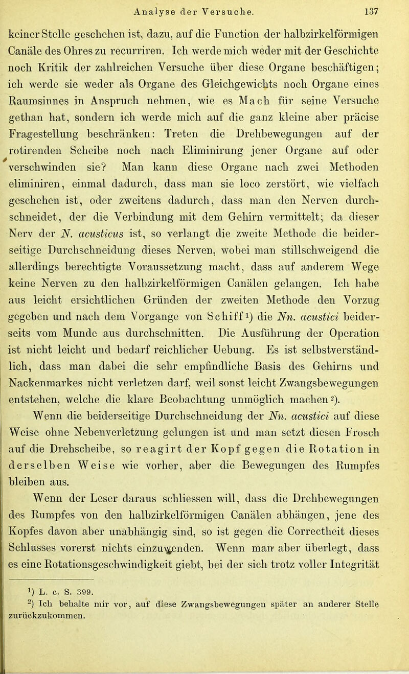 keiner Stelle geschehen ist, dazu, auf die Function der halbzirkelförmigen Canäle des Ohres zu recurriren. Ich werde mich weder mit der Geschichte noch Kritik der zahlreichen Versuche über diese Organe beschäftigen; ich werde sie weder als Organe des Gleichgewichts noch Organe eines Raumsinnes in Anspruch nehmen, wie es Mach für seine Versuche getlian hat, sondern ich werde mich auf die ganz kleine aber präcise Fragestellung beschränken: Treten die Drehbewegungen auf der rotirenden Scheibe noch nach Eliminirung jener Organe auf oder verschwinden sie? Man kann diese Organe nach zwei Methoden eliminiren, einmal dadurch, dass man sie loco zerstört, wie vielfach geschehen ist, oder zweitens dadurch, dass man den Nerven durch- schneidet, der die Verbindung mit dem Gehirn vermittelt; da dieser Nerv der N. acusticus ist, so verlangt die zweite Methode die beider- seitige Durchschneidung dieses Nerven, wobei man stillschweigend die allerdings berechtigte Voraussetzung macht, dass auf anderem Wege keine Nerven zu den halbzirkelförmigen Canälen gelangen. Ich habe aus leicht ersichtlichen Gründen der zweiten Methode den Vorzug gegeben und nach dem Vorgänge von Schiff* 1) die Nn. acustici beider- seits vom Munde aus durchschnitten. Die Ausführung der Operation ist nicht leicht und bedarf reichlicher Uebung. Es ist selbstverständ- lich, dass man dabei die sehr empfindliche Basis des Gehirns und Nackenmarkes nicht verletzen darf, weil sonst leicht Zwangsbewegungen entstehen, welche die klare Beobachtung unmöglich machen2). Wenn die beiderseitige Durchschneidung der Nn. acustici auf diese Weise ohne Nebenverletzung gelungen ist und man setzt diesen Frosch auf die Drehscheibe, so reagirt der Kopf gegen die Rotation in derselben Weise wie vorher, aber die Bewegungen des Rumpfes bleiben aus. Wenn der Leser daraus schliessen will, dass die Drehbewegungen des Rumpfes von den halbzirkelförmigen Canälen abliängen, jene des f Kopfes davon aber unabhängig sind, so ist gegen die Correctheit dieses : Schlusses vorerst nichts einzu^enden. Wenn man aber überlegt, dass j es eine Rotationsgeschwindigkeit giebt, bei der sich trotz voller Integrität J) L. c. S. 399. 2) Icli behalte mir vor, auf diese Zwangsbewegungen später an anderer Stelle i zurückzukommen.