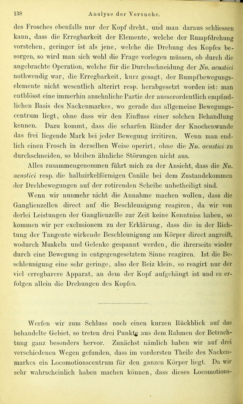 cles Frosches ebenfalls nur der Kopf dreht, und man daraus schliessen kann, dass die Erregbarkeit der Elemente, welche der Rumpfdrehung vorstehen, geringer ist als jene, welche die Drehung des Kopfes be- sorgen, so wird man sich wohl die Frage vorlegen müssen, ob durch die angebrachte Operation, welche für die Durchschneidung der Nn. acustici nothwendig war, die Erregbarkeit, kurz gesagt, der Rumpf bewegungs- elemente nicht wesentlich alterirt resp. herabgesetzt worden ist: man entblösst eine immerhin ansehnliche Partie der ausserordentlich empfind- lichen Basis des Nackenmarkes, wo gerade das allgemeine Bewegungs- centrum liegt, ohne dass Avir den Einfluss einer solchen Behandlung kennen. Dazu kommt, dass die scharfen Ränder der Knochenwunde das frei liegende Mark bei jeder Bewegung irritiren. Wenn man end- lich einen Frosch in derselben Weise operirt, ohne die Nn. acustici zu durchschneiden, so bleiben ähnliche Störungen nicht aus. Alles zusammengenommen führt mich zu der Ansicht, dass die Nn. acustici resp. die halbzirkelförmigen Canäle bei dem Zustandekommen der Drehbewegungen auf der rotirenden Scheibe unbetlieiligt sind. Wenn wir nunmehr nicht die Annahme machen wollen, dass die Ganglienzellen direct auf die Beschleunigung reagiren, da wir von derlei Leistungen der Ganglienzelle zur Zeit keine Kenntniss haben, so kommen Avir per exclusionem zu der Erklärung, dass die in der Rich- tung der Tangente wirkende Beschleunigung am Körper direct angreift, wodurch Muskeln und Gelenke gespannt werden, die ihrerseits wieder durch eine Bewegung in entgegengesetztem Sinne reagiren. Ist die Be- schleunigung eine sehr geringe, also der Reiz klein, so reagirt nur der viel erregbarere Apparat, an dem der Kopf aufgehängt ist und es er- folgen allein die Drehungen des Kopfes. Werfen wir zum Schluss noch einen kurzen Rückblick auf das behandelte Gebiet, so treten drei Punkfg aus dem Rahmen der Betrach- tung ganz besonders hervor. Zunächst nämlich haben wir auf drei verschiedenen Wegen gefunden, dass im vordersten Theile des Nacken- markes ein Locomotionscentrum für den ganzen Körper liegt. Da wir sehr wahrscheinlich haben machen können, dass dieses Locomotions-
