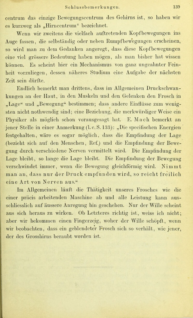 centrum das einzige Bewegungscentrum des Geliirns ist, so haben wir es kurzweg als „Hirncentrum“ bezeichnet. Wenn wir zweitens die vielfach auftretenden Kopfbewegungen ins Auge fassen, die selbständig oder neben Rumpfbewegungen erscheinen, so wird man zu dem Gedanken angeregt, dass diese Kopf Bewegungen eine viel grössere Bedeutung haben mögen, als man bisher bat wissen können. Es scheint liier ein Mechanismus von ganz ungeahnter Fein- heit vorzuliegen, dessen näheres Studium eine Aufgabe der nächsten Zeit sein dürfte. Endlich bemerkt man drittens, dass im Allgemeinen Druckschwan- kungen an der Haut, in den Muskeln und den Gelenken den Frosch in „Lage“ und „Bewegung“ bestimmen; dass andere Einflüsse zum wenig- sten nicht nothwendig sind; eine Beziehung, die merkwürdigerweise ein Physiker als möglich schon vorausgesagt hat. E. Mach bemerkt an jener Stelle in einer Anmerkung (1. c. S. 133): „Die specifisclien Energien festgehalten, wäre es sogar möglich, dass die Empfindung der Lage (bezieht sich auf den Menschen, Ref.) und die Empfindung der Bewe- gung durch verschiedene Nerven vermittelt wird. Die Empfindung der Lage bleibt, so lange die Lage bleibt. Die Empfindung der Bewegung verschwindet immer, wenn die Bewegung gleichförmig wird. Nimmt man an, dass nur der Druck empfunden wird, so reicht freilich eine Art von Nerven aus.“ Im Allgemeinen läuft die Thätigkeit unseres Frosches wie die einer präcis arbeitenden Maschine ab und alle Leistung kann aus- schliesslich auf äussere Anregung hin geschehen. Nur der Wille scheint aus sich heraus zu wirken. Ob Letzteres richtig ist, weiss ich nicht; I aber wir bekommen einen Fingerzeig, woher der Wille schöpft, wenn wir beobachten, dass ein geblendeter Frosch sich so verhält, wie jener, der des Grosshirns beraubt worden ist.