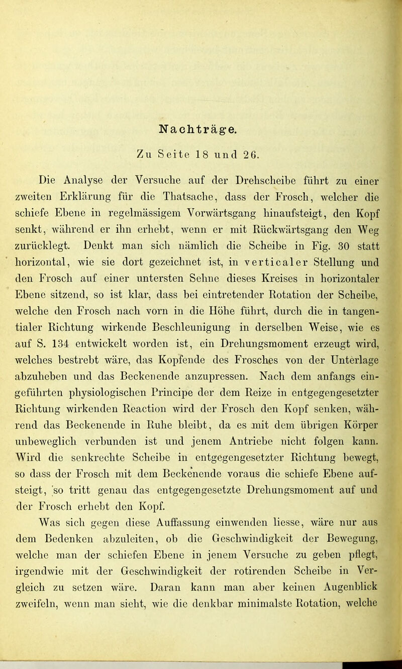 Nachträge. Zu Seite 18 und 26. Die Analyse der Versuche auf der Drehscheibe führt zu einer zweiten Erklärung für die Thatsache, dass der Frosch, welcher die schiefe Ebene in regelmässigem Vorwärtsgang hinaufsteigt, den Kopf senkt, während er ihn erhebt, wenn er mit Rückwärtsgang den Weg zurücklegt. Denkt man sich nämlich die Scheibe in Fig. 30 statt horizontal, wie sie dort gezeichnet ist, in verticaler Stellung und den Frosch auf einer untersten Sehne dieses Kreises in horizontaler Ebene sitzend, so ist klar, dass bei eintretender Rotation der Scheibe, welche den Frosch nach vorn in die Höhe führt, durch die in tangen- tialer Richtung wirkende Beschleunigung in derselben Weise, wie es auf S. 134 entwickelt worden ist, ein Drehungsmoment erzeugt wird, welches bestrebt wäre, das Kopfende des Frosches von der Unterlage abzuheben und das Beckenende anzupressen. Nach dem anfangs ein- geführten physiologischen Principe der dem Reize in entgegengesetzter Richtung wirkenden Reaction wird der Frosch den Kopf senken, wäh- rend das Beckenende in Ruhe bleibt, da es mit dem übrigen Körper unbeweglich verbunden ist und jenem Antriebe nicht folgen kann. Wird die senkrechte Scheibe in entgegengesetzter Richtung bewegt, so dass der Frosch mit dem Beckenende voraus die schiefe Ebene auf- steigt, so tritt genau das entgegengesetzte Drehungsmoment auf und der Frosch erhebt den Kopf. Was sich gegen diese Auffassung einwenden liesse, wäre nur aus dem Bedenken abzuleiten, oh die Geschwindigkeit der Bewegung, welche man der schiefen Ebene in jenem Versuche zu gehen pflegt, irgendwie mit der Geschwindigkeit der rotirenden Scheibe in Ver- gleich zu setzen wäre. Daran kann man aber keinen Augenblick zweifeln, wenn man sieht, wie die denkbar minimalste Rotation, welche