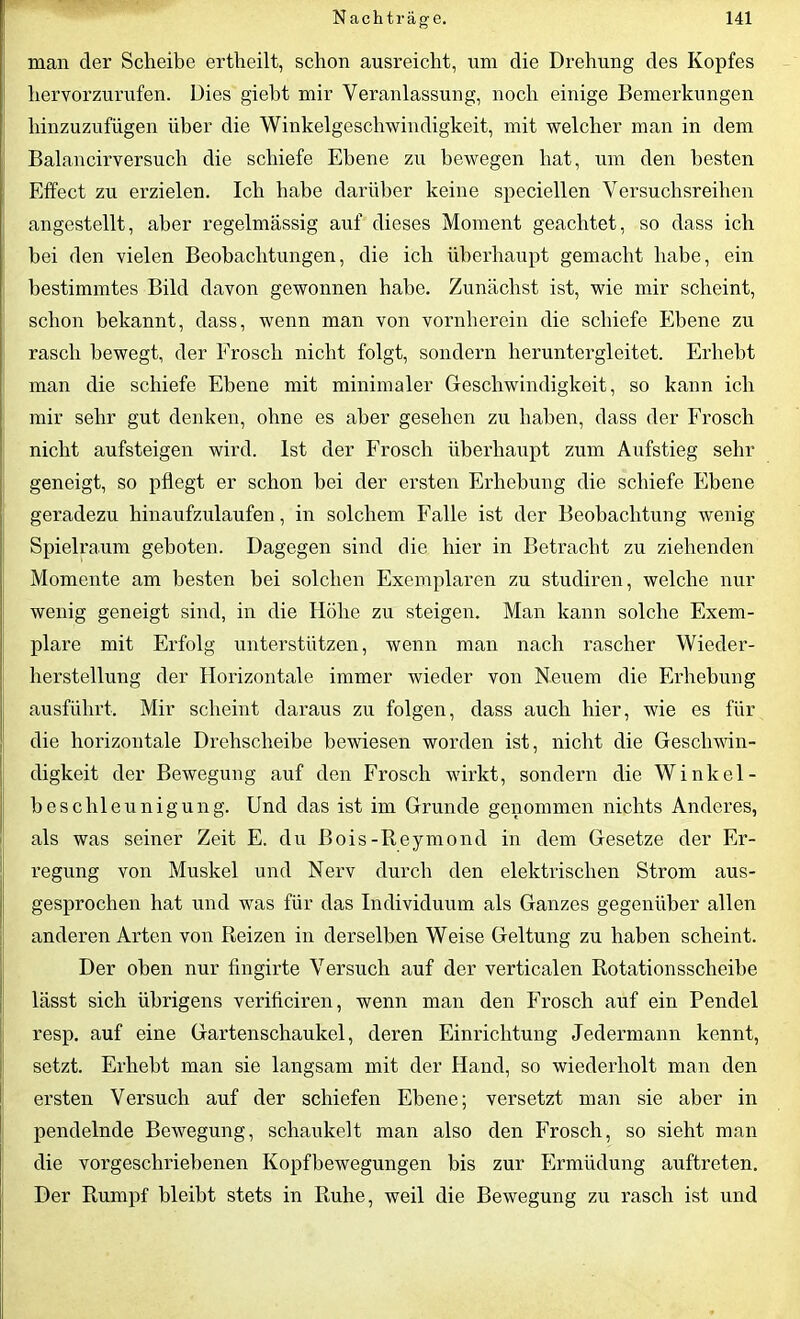 man der Scheibe ertheilt, schon ausreicht, um die Drehung des Kopfes hervorzurufen. Dies giebt mir Veranlassung, noch einige Bemerkungen hinzuzufügen über die Winkelgeschwindigkeit, mit welcher man in dem Balancirversuch die schiefe Ebene zu bewegen hat, um den besten Effect zu erzielen. Ich habe darüber keine speciellen Versuchsreihen angestellt, aber regelmässig auf dieses Moment geachtet, so dass ich bei den vielen Beobachtungen, die ich überhaupt gemacht habe, ein bestimmtes Bild davon gewonnen habe. Zunächst ist, wie mir scheint, schon bekannt, dass, wenn man von vornherein die schiefe Ebene zu rasch bewegt, der Frosch nicht folgt, sondern heruntergleitet. Erhebt man die schiefe Ebene mit minimaler Geschwindigkeit, so kann ich mir sehr gut denken, ohne es aber gesehen zu haben, dass der Frosch nicht aufsteigen wird. Ist der Frosch überhaupt zum Aufstieg sehr geneigt, so pflegt er schon bei der ersten Erhebung die schiefe Ebene geradezu hinaufzulaufen, in solchem Falle ist der Beobachtung wenig Spielraum geboten. Dagegen sind die hier in Betracht zu ziehenden Momente am besten bei solchen Exemplaren zu studiren, welche nur wenig geneigt sind, in die Höhe zu steigen. Man kann solche Exem- plare mit Erfolg unterstützen, wenn man nach rascher Wieder- herstellung der Horizontale immer wieder von Neuem die Erhebung ausführt. Mir scheint daraus zu folgen, dass auch hier, wie es für die horizontale Drehscheibe bewiesen worden ist, nicht die Geschwin- digkeit der Bewegung auf den Frosch wirkt, sondern die Winkel- beschleunigung. Und das ist im Grunde genommen nichts Anderes, als was seiner Zeit E. du Bois-Reymond in dem Gesetze der Er- regung von Muskel und Nerv durch den elektrischen Strom aus- gesprochen hat und was für das Individuum als Ganzes gegenüber allen anderen Arten von Reizen in derselben Weise Geltung zu haben scheint. Der oben nur fingirte Versuch auf der verticalen Rotationsscheibe lässt sich übrigens verificiren, wenn man den Frosch auf ein Pendel resp. auf eine Gartenschaukel, deren Einrichtung Jedermann kennt, setzt. Erhebt man sie langsam mit der Hand, so wiederholt man den ersten Versuch auf der schiefen Ebene; versetzt man sie aber in pendelnde Bewegung, schaukelt man also den Frosch, so sieht man die vorgeschriebenen Kopfbewegungen bis zur Ermüdung auftreten. Der Rumpf bleibt stets in Ruhe, weil die Bewegung zu rasch ist und