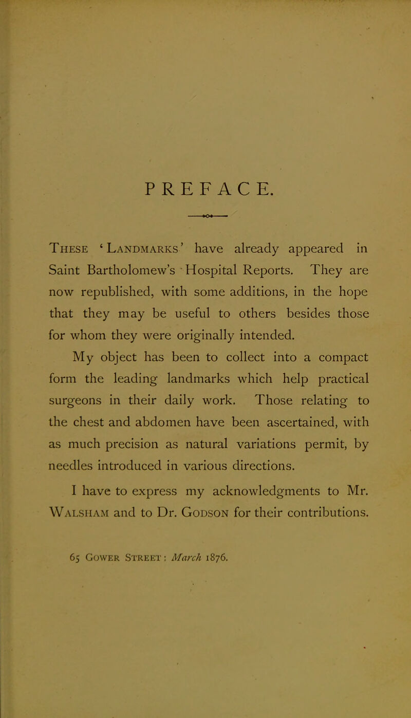 PREFACE. These ' Landmarks ' have already appeared in Saint BartholomeAv's Hospital Reports. They are now republished, with some additions, in the hope that they may be useful to others besides those for whom they were originally intended. My object has been to collect into a compact form the leading landmarks which help practical surgeons in their daily work. Those relating to the chest and abdomen have been ascertained, with as much precision as natural variations permit, by needles introduced in various directions. I have to express my acknowledgments to Mr. Walsham and to Dr. Godson for their contributions. 65 GowER Street: March 1876.