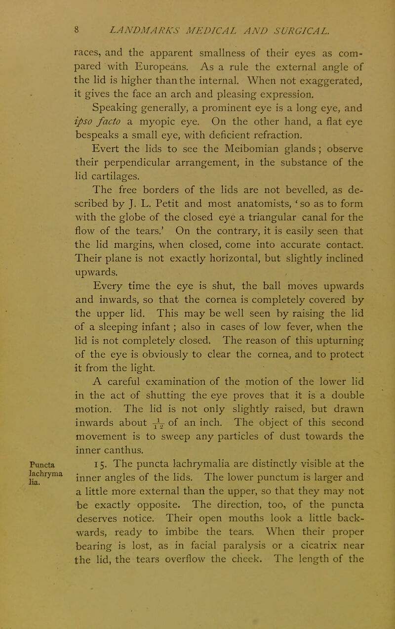 races, and the apparent smallness of their eyes as com- pared with Europeans. As a rule the external angle of the lid is higher than the internal. When not exaggerated, it gives the face an arch and pleasing expression. Speaking generally, a prominent eye is a long eye, and ipso facto a myopic eye. On the other hand, a flat eye bespeaks a small eye, with deficient refraction. Evert the lids to see the Meibomian glands; observe their perpendicular arrangement, in the substance of the lid cartilages. The free borders of the lids are not bevelled, as de- scribed by J. L. Petit and most anatomists, ' so as to form with the globe of the closed eye a triangular canal for the flow of the tears.' On the contrary, it is easily seen that the lid margins, when closed, come into accurate contact. Their plane is not exactly horizontal, but slightly inclined upwards. Every time the eye is shut, the ball moves upwards and inwards, so that the cornea is completely covered by the upper lid. This may be well seen by raising the lid of a sleeping infant; also in cases of low fever, when the lid is not completely closed. The reason of this upturning of the eye is obviously to clear the cornea, and to protect it from the light, A careful examination of the motion of the lower lid in the act of shutting the eye proves that it is a double motion. The lid is not only slightly raised, but drawn inwards about of an inch. The object of this second movement is to sweep any particles of dust towards the inner canthus. Puncta 15. The puncta lachrymalia are distinctly visible at the lachryma jj^j^ei- angles of the lids. The lower punctum is larger and a little more external than the upper, so that they may not be exactly opposite. The direction, too, of the puncta deserves notice. Their open mouths look a little back- wards, ready to imbibe the tears. When their proper bearing is lost, as in facial paralysis or a cicatrix near the lid, the tears overflow the cheek. The length of the
