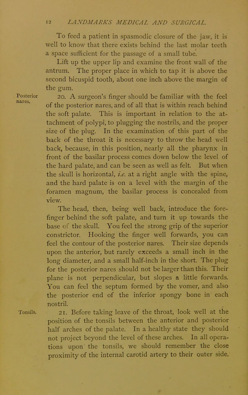 To feed a patient in spasmodic closure of the jaw, it is well to know that there exists behind the last molar teeth a space sufficient for the passage of a small tube. Lift up the upper lip and examine the front wall of the antrum. The proper place in which to tap it is above the second bicuspid tooth, about one inch above the margin of the gum. Posterior 20. A surgeon's finger should be familiar with the feel of the posterior nares, and of all that is within reach behind the soft palate. This is important in relation to the at- tachment of polypi, to plugging the nostrils, and the proper size of the plug. In the examination of this part of the back of the throat it is necessary to throw the head well back, because, in this position, nearly all the pharynx in front of the basilar process comes down below the level of the hard palate, and can be seen as well as felt. But when the skull is horizontal, i.e. at a right angle with the spine, and the hard palate is on a level with the margin of the foramen magnum, the basilar process is concealed from view. The head, then, being well back, introduce the fore- finger behind the soft palate, and turn it up towards the base of the skull. You feel the strong grip of the superior constrictor. Hooking the finger well forwards, you can feel the contour of the posterior nares. Their size depends upon the anterior, but rarely exceeds a small inch in the long diameter, and a small half-inch in the short. The plug for the posterior nares should not be larger than this. Their plane is not perpendicular, but slopes a little forwards. You can feel the septum formed by the vomer, and also the posterior end of the inferior spongy bone in each nostril. Tonsils, 21. Before taking leave of the throat, look well at the position of the tonsils between the anterior and posterior half arches of the palate. In a healthy state they should not project beyond the level of these arches. In all opera- tions upon the tonsils, we should remember the close proximity of the internal carotid artery to their outer side.