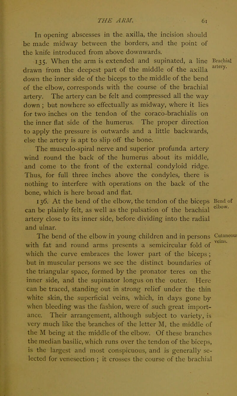 In opening abscesses in the axilla, the incision should be made midway between the borders, and the point of the knife introduced from above downwards. 135. When the arm is extended and supinated, a line Brachial drawn from the deepest part of the middle of the axilla down the inner side of the biceps to the middle of the bend of the elbow, corresponds with the course of the brachial artery. The artery can be felt and compressed all the way down ; but nowhere so effectually as midway, where it lies for two inches on the tendon of the coraco-brachialis on the inner flat side of the humerus. The proper direction to apply the pressure is outwards and a little backwards, else the artery is apt to slip off the bone. The musculo-spiral nerve and superior profunda artery wind round the back of the humerus about its middle, and come to the front of the external condyloid ridge. Thus, for full three inches above the condyles, there is nothing to interfere with operations on the back of the bone, which is here broad and flat. 136. At the bend of the elbow, the tendon of the biceps Bend of can be plainly felt, as well as the pulsation of the brachial artery close to its inner side, before dividing into the radial and ulnar. The bend of the elbow in young children and in persons Cutaneous veins. with fat and round arms presents a semicircular fold of which the curve embraces the lower part of the biceps ; but in muscular persons we see the distinct boundaries of the triangular space, formed by the pronator teres on the inner side, and the supinator longus on the outer. Here can be traced, standing out in strong relief under the thin white skin, the superficial veins, which, in days gone by when bleeding was the fashion, were of such great import- ance. Their arrangement, although subject to variety, is very much like the branches of the letter M, the middle of the M being at the middle of the elbow. Of these branches the median basilic, which runs over the tendon of the biceps, is the largest and most conspicuous, and is generally se- lected for venesection ; it crosses the course of the brachial