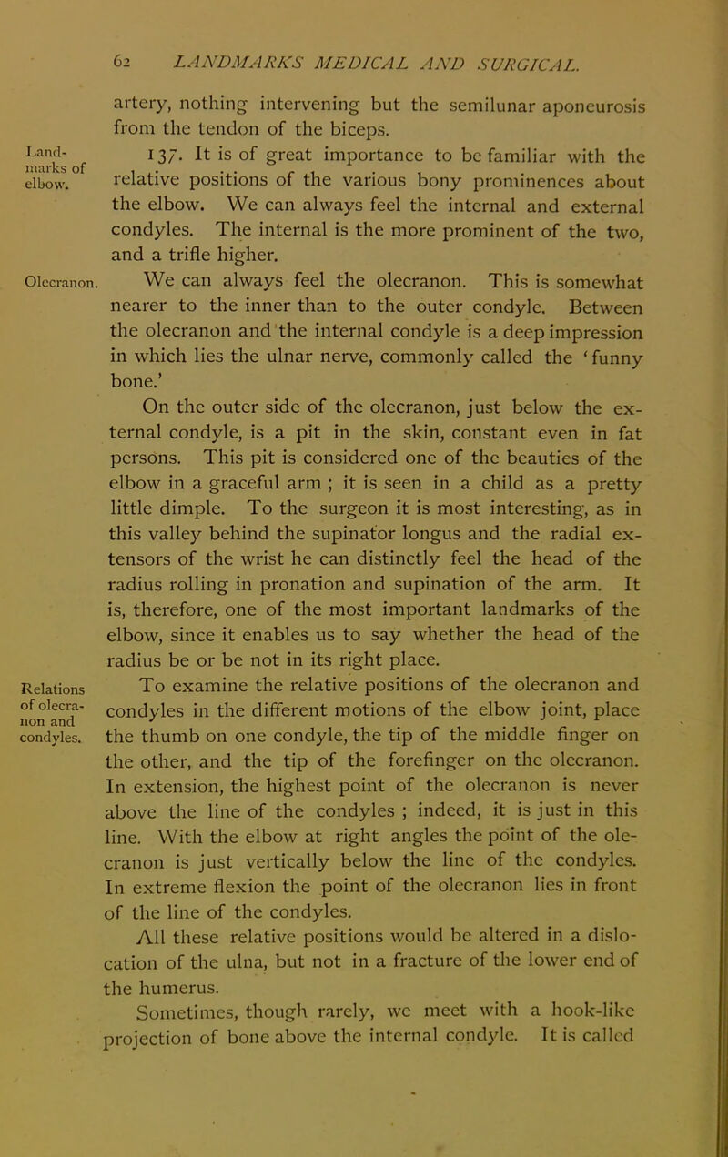 Land- marks of elbow. Olecranon Relations of olecra- non and condyles. artery, nothing intervening but the semilunar aponeurosis from the tendon of the biceps. 137. It is of great importance to be familiar with the relative positions of the various bony prominences about the elbow. We can always feel the internal and external condyles. The internal is the more prominent of the two, and a trifle higher. We can always feel the olecranon. This is somewhat nearer to the inner than to the outer condyle. Between the olecranon and the internal condyle is a deep impression in which lies the ulnar nerve, commonly called the ' funny bone.' On the outer side of the olecranon, just below the ex- ternal condyle, is a pit in the skin, constant even in fat persons. This pit is considered one of the beauties of the elbow in a graceful arm ; it is seen in a child as a pretty little dimple. To the surgeon it is most interesting, as in this valley behind the supinator longus and the radial ex- tensors of the wrist he can distinctly feel the head of the radius rolling in pronation and supination of the arm. It is, therefore, one of the most important landmarks of the elbow, since it enables us to say whether the head of the radius be or be not in its right place. To examine the relative positions of the olecranon and condyles in the different motions of the elbow joint, place the thumb on one condyle, the tip of the middle finger on the other, and the tip of the forefinger on the olecranon. In extension, the highest point of the olecranon is never above the line of the condyles ; indeed, it is just in this line. With the elbow at right angles the point of the ole- cranon is just vertically below the hne of the condyles. In extreme flexion the point of the olecranon lies in front of the line of the condyles. All these relative positions would be altered in a dislo- cation of the ulna, but not in a fracture of the lower end of the humerus. Sometimes, thougli rarely, we meet with a hook-like projection of bone above the internal condj^'lc. It is called