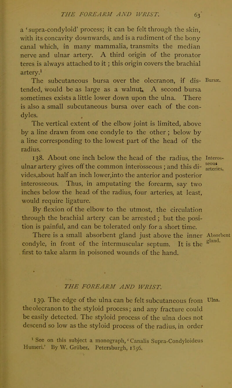 a ' supra-condyloid' process; it can be felt through the skin, with its concavity downwards, and is a rudiment of the bony canal which, in many mammalia, transmits the median nerve and ulnar artery. A third origin of the pronator teres is always attached to it; this origin covers the brachial artery.^ The subcutaneous bursa over the olecranon, if dis- Bursae. tended, would be as large as a walnut. A second bursa sometimes exists a little lower down upon the ulna. There is also a small subcutaneous bursa over each of the con- dyles. , The vertical extent of the elbow joint is limited, above by a line drawn from one condyle to the other ; below by a line corresponding to the lowest part of the head of the radius. 138. About one inch below the head of the radius, the Interos- ulnar artery gives off the common interosseous ; and this di- arteries, vides.about half an inch lower,into the anterior and posterior interosseous. Thus, in amputating the forearm, say two inches below the head of the radius, four arteries, at least, would require ligature. By flexion of the elbow to the utmost, the circulation through the brachial artery can be arrested ; but the posi- tion is painful, and can be tolerated only for a short time. There is a small absorbent gland just above the inner Absorbent condyle, in front of the intermuscular septum. It is the S^^^' first to take alarm in poisoned wounds of the hand. THE FOREARM AND WRIST. 139. The edge of the ulna can be felt subcutaneous from Ulna, the olecranon to the styloid process; and any fracture could be easily detected. The styloid process of the ulna does not descend so low as the styloid process of the radius, in order ^ See on this subject a monograph, < Canalis Supra-Condyloideus Humeri.' By W. Griiber. Petersburgh, 1356.