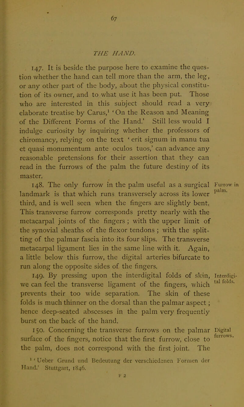 THE HAND. 147. It is beside the purpose here to examine the ques- tion whether the hand can tell more than the arm, the leg, or any other part of the body, about the physical constitu- tion of its owner, and to what use it has been put. Those who are interested in this subject should read a very elaborate treatise by Carus,' 'On the Reason and Meaning of the Different Forms of the Hand.' Still less would I indulge curiosity by inquiring whether the professors of chiromancy, relying on the text ' erit signum in manu tua et quasi monumentum ante oculos tuos,' can advance any reasonable pretensions for their assertion that they can read in the furrows of the palm the future destiny of its master, 148. The only furrow in the palm useful as a surgical Furrow in landmark is that which runs transversely across its lower third, and is well seen when the fingers are slightly bent. This transverse furrow corresponds pretty nearly with the metacarpal joints of the fingers ; with the upper limit of the synovial sheaths of the flexor tendons ; with the split- ting of the palmar fascia into its four slips. The transverse metacarpal ligament lies in the same line with it. Again, a little below this furrow, the digital arteries bifurcate to run along the opposite sides of the fingers. 149. By pressing upon the interdigital folds of skin, Interdigi- we can feel the transverse ligament of the fingers, which prevents their too wide separation. The skin of these folds is much thinner on the dorsal than the palmar aspect; hence deep-seated abscesses in the palm very frequently burst on the back of the hand. 150. Concerning the transverse furrows on the palmar Digital surface of the fingers, notice that the first furrow, close to the palm, does not correspond with the first joint. The ' ' Ueber Grund unci Bedeutung der verschicdsncii Fornien dcr Hand.' Stuttgart, 1846.