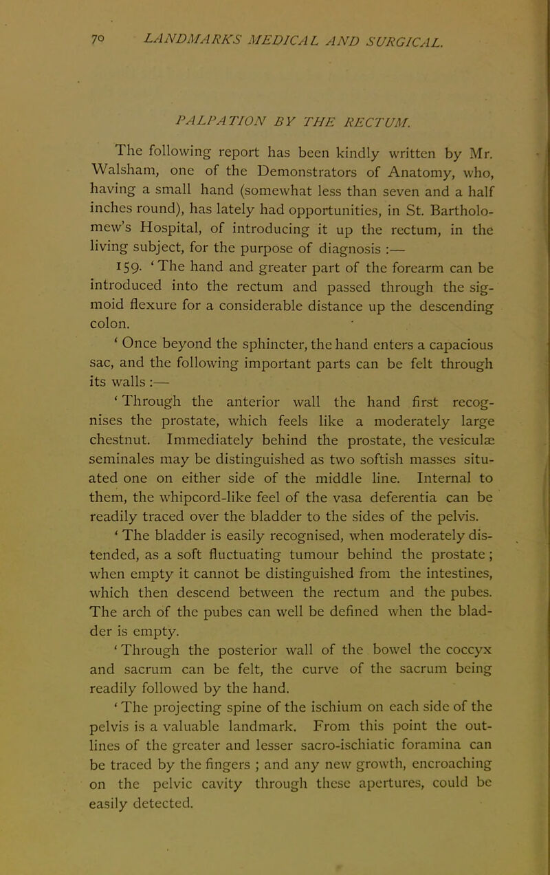 PALPATION BY THE RECTUM. The following report has been kindly written by Mr. Walsham, one of the Demonstrators of Anatomy, who, having a small hand (somewhat less than seven and a half inches round), has lately had opportunities, in St. Bartholo- mew's Hospital, of introducing it up the rectum, in the living subject, for the purpose of diagnosis :— 159. 'The hand and greater part of the forearm can be introduced into the rectum and passed through the sig- moid flexure for a considerable distance up the descending colon. ' Once beyond the sphincter, the hand enters a capacious sac, and the following important parts can be felt through its walls :— ' Through the anterior wall the hand first recog- nises the prostate, which feels like a moderately large chestnut. Immediately behind the prostate, the vesiculae seminales may be distinguished as two softish masses situ- ated one on either side of the middle line. Internal to them, the whipcord-like feel of the vasa deferentia can be readily traced over the bladder to the sides of the pelvis. * The bladder is easily recognised, when moderately dis- tended, as a soft fluctuating tumour behind the prostate; when empty it cannot be distinguished from the intestines, which then descend between the rectum and the pubes. The arch of the pubes can well be defined when the blad- der is empty. ' Through the posterior wall of the bowel the coccyx and sacrum can be felt, the curve of the sacrum being readily followed by the hand. * The projecting spine of the ischium on each side of the pelvis is a valuable landmark. From this point the out- lines of the greater and lesser sacro-ischiatic foramina can be traced by the fingers ; and any new growth, encroaching on the pelvic cavity through these apertures, could be easily detected.