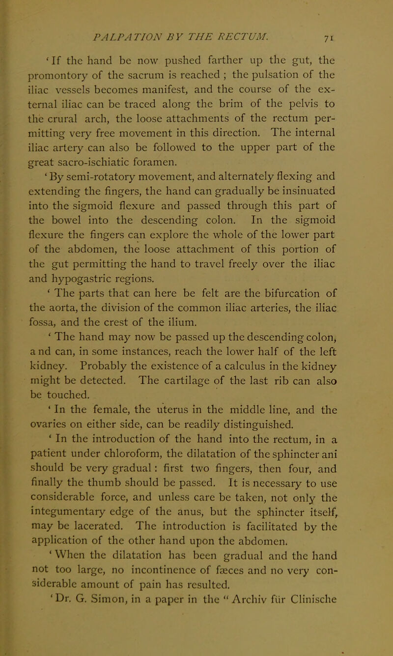 * If the hand be now pushed farther up the gut, the promontory of the sacrum is reached ; the pulsation of the iliac vessels becomes manifest, and the course of the ex- ternal iliac can be traced along the brim of the pelvis to the crural arch, the loose attachments of the rectum per- mitting very free movement in this direction. The internal iliac artery can also be followed to the upper part of the great sacro-ischiatic foramen. ' By semi-rotatory movement, and alternately flexing and extending the fingers, the hand can gradually be insinuated into the sigmoid flexure and passed through this part of the bowel into the descending colon. In the sigmoid flexure the fingers can explore the whole of the lower part of the abdomen, the loose attachment of this portion of the gut permitting the hand to travel freely over the iliac and hypogastric regions. * The parts that can here be felt are the bifurcation of the aorta, the division of the common iliac arteries, the iliac fossa, and the crest of the ilium. * The hand may now be passed up the descending colon, a nd can, in some instances, reach the lower half of the left kidney. Probably the existence of a calculus in the kidney might be detected. The cartilage of the last rib can also be touched. ' In the female, the uterus in the middle line, and the ovaries on either side, can be readily distinguished. * In the introduction of the hand into the rectum, in a patient under chloroform, the dilatation of the sphincter ani should be very gradual: first two fingers, then four, and finally the thumb should be passed. It is necessary to use considerable force, and unless care be taken, not only the integumentary edge of the anus, but the sphincter itself, may be lacerated. The introduction is facilitated by the application of the other hand upon the abdomen. ' When the dilatation has been gradual and the hand not too large, no incontinence of faeces and no very con- siderable amount of pain has resulted. 'Dr. G. Simon, in a paper in the Archiv fiir Clinische