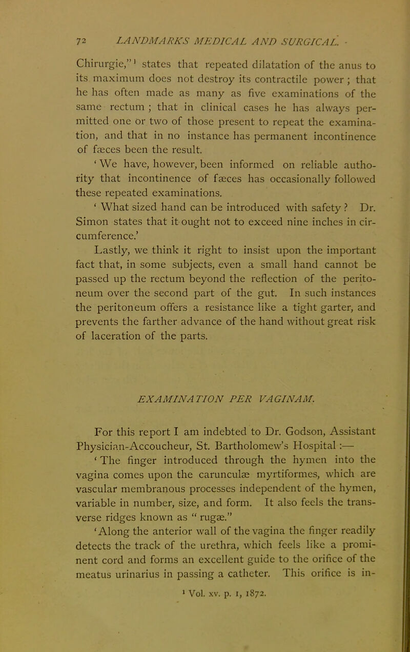 Chirurgie,' states that repeated dilatation of the anus to its maximum does not destroy its contractile power ; that he has often made as many as five examinations of the same rectum ; that in clinical cases he has always per- mitted one or two of those present to repeat the examina- tion, and that in no instance has permanent incontinence of faeces been the result. ' We have, however, been informed on reliable autho- rity that incontinence of faeces has occasionally followed these repeated examinations. * What sized hand can be introduced with safety } Dr. Simon states that it ought not to exceed nine inches in cir- cumference.' Lastly, we think it right to insist upon the important fact that, in some subjects, even a small hand cannot be passed up the rectum beyond the reflection of the perito- neum over the second part of the gut. In such instances the peritoneum offers a resistance like a tight garter, and prevents the farther advance of the hand without great risk of laceration of the parts. EXAMINATION PER VAGI NAM. For this report I am indebted to Dr. Godson, Assistant Physician-Accoucheur, St. Bartholomew's Hospital:— * The finger introduced through the hymen into the vagina comes upon the carunculae myrtiformes, which are vascular membranous processes independent of the hymen, variable in number, size, and form. It also feels the trans- verse ridges known as rugae. 'Along the anterior wall of the vagina the finger readily detects the track of the urethra, which feels Hke a promi- nent cord and forms an excellent guide to the orifice of the meatus urinarius in passing a catheter. This orifice is in- » Vol. XV. p. I, 1872.