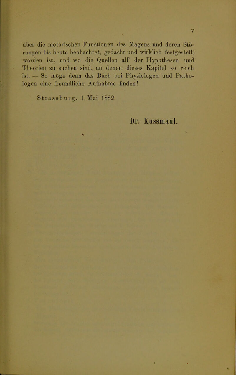 über die motorischen Functionen des Magens und deren Stö- rungen bis heute beobachtet, gedacht und wirklich festgestellt worden ist, und wo die Quellen all' der Hypothesen und Theorien zu suchen sind, an denen dieses Kapitel so reich ist. — So möge denn das Buch bei Physiologen und Patho- logen eine freundliche Aufnahme finden! Strassburg, l.Mai 1882. Dr. Kussmaul. 4