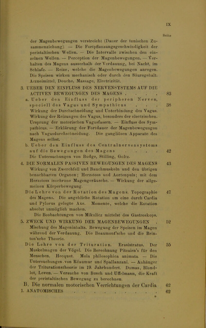 Seite der Magenbewegungen verstreicht (Dauer der tonischen Zu- sammenziehung). — Die Fortpflanzungsgeschwindigkeit der peristaltischen Wellen. — Die Intervalle zwischen den ein- zelnen Wellen. — Perception der Magenbewegungen. — Ver- halten des Magens ausserhalb der Verdauung, bei Nacht, im Schlafe. — Reize, welche die Magenbewegungen anregen. Die Speisen wirken mechanisch oder durch den Säuregehalt. Arzneimittel. Douche, Massage, Electrizität. 3. UEBER DEN EINFLUSS DES NERVENSYSTEMS AUF DIE ACTIVEN BEWEGUNGEN DES MAGENS .... 83 a. Ueber den Einfluss der peripheren Nerven, speciell des Vagus und Sympathicus . . . 38 Wirkung der Durchschneidung und Unterbindung des Vagus. Wirkung der Reizungen des Vagus, besonders der electrischen. Ursprung der motorischen Vagusfasern. — Einfluss des Sym- pathicus. — Erklärung der Fortdauer der Magenbewegungen nach Vagusdurchschneidung. Die gangliösen Apparate des Magens selbst. b. Ueber den Einfluss des Centrainervensystems auf die Bewegungen des Magens . . . . 42 Die Untersuchungen von Budge, Stilling, Goltz. 4. DIE NORMALEN PASSIVEN BEWEGUNGEN DES MAGENS 43 Wirkung von Zwerchfell und Bauchmuskeln und den übrigen benachbarten Organen; Herzstoss und Aortenpuls; mit dem Herzstoss isochrone Magengeräusche. — Wirkung der allge- meinen Körperbewegung. Die Lehre von der Rotation des Magens. Topographie 47 des Magens. Die angebliche Rotation um eine durch Cardia und Pylorus gelegte Axe. Momente, welche die Rotation absolut unmöglich machen. Die Beobachtungen von Mikulicz mittelst des Gastroskops. 5. ZWECK UND WIRKUNG DER MAGENBEWEGUNGEN . 52 Mischung des Mageninhalts. Bewegung der Speisen im Magen während der Verdauung. Die Beaumont'sche und die Brin- ton'sche Theorie. Die Lehre von der Trituration. Erasistratus. Der 55 Muskelmagen der Vögel. Die Berechnung Pitcairn's für den Menschen. Hecquet. Mola philosophica animata. — Die Untersuchungen .von Reaumur und Spallanzani. — Anhänger der Triturationstheorie im 19. Jahrhundert. Dumas, Blond- lot, Leven. — Versuche von Busch und Uffelmann, die Kraft der peristaltischen Bewegung zu berechnen. B. Die normalen motorischen Verrichtungen der Cardia 82