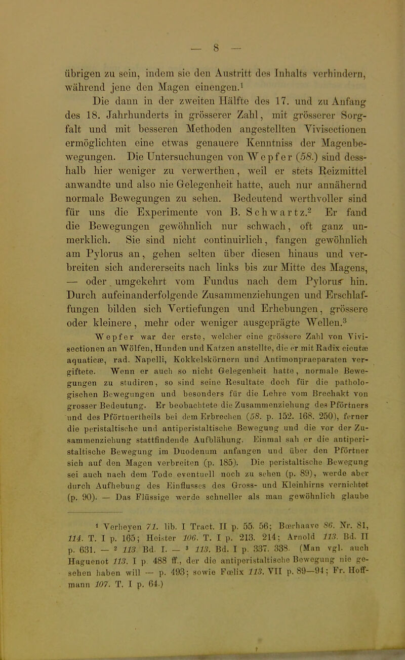 übrigen zu sein, indem sie den Austritt des Inhalts verhindern, während jene den Magen einengen.1 Die dann in der zweiten Hälfte des 17. und zu Anfang des 18. Jahrhunderts in grösserer Zahl, mit grösserer Sorg- falt und mit besseren Methoden angestellten Vivisectionen ermöglichten eine etwas genauere Kenntniss der Magenbe- wegungen. Die Untersuchungen von Wepf er (58.) sind dess- halb hier weniger zu verwerthen, weil er stets Reizmittel anwandte und also nie Gelegenheit hatte, auch nur annähernd normale Bewegungen zu sehen. Bedeutend werthvoller sind für uns die Experimente von B. Schwartz.2 Er fand die Bewegungen gewöhnlich nur schwach, oft ganz un- merklich. Sie sind nicht continuirlich, fangen gewöhnlich am Pylorus an, gehen selten über diesen hinaus und ver- breiten sich andererseits nach links bis zur Mitte des Magens, — oder. umgekehrt vom Fundus nach dem Pylorus' hin. Durch aufeinanderfolgende Zusammenziehungen und Erschlaf- fungen bilden sich Vertiefungen und Erhebungen, grössere oder kleinere, mehr oder weniger ausgeprägte Wellen.3 Wepf er war der erste, welcher eine grössere Zahl von Vivi- sectionen an Wölfen, Hunden und Katzen anstellte, die er mit Radix cicutae aquaticse, rad. Napelli, Kokkelskörnern und Antimonpraeparaten ver- giftete. Wenn er auch so nicht Gelegenheit hatte, normale Bewe- gungen zu studiren, so sind seine Resultate doch für die patholo- gischen Bewegungen und besonders für die Lehre vom Brechakt von grosser Bedeutung. Er beobachtete die Zusammenziehung des Pförtners und des Pförtnertheils bei dem Erbrechen (58. p. 152. 168. 250), ferner die peristaltische und antiperistaltische Bewegung und die vor der Zu- sammenziehung stattfindende Aufblähung. Einmal sah er die antiperi- staltische Bewegung im Duodenum anfangen und über den Pförtner sich auf den Magen verbreiten (p. 185). Die peristaltische Bewegung sei auch nach dem Tode eventuell noch zu sehen (p. 89), werde aber durch Aufhebung des Einflusses des Gross- und Kleinhirns vernichtet (p. 90). — Das Flüssige werde schneller als man gewöhnlieh glaube * Vorheyen 71. üb. I Tract. II p. 55. 56; Boerhaave 86. Nr. 81, 114. T. I p. 165; Heister 106. T. I p. 213. 214; Arnold 113. Bd, II p. 631. — 2 113. Bd. t — 3 113. Bd. I p. 337. 338. (Man vgl. auch Haguenot 113. I p. 488 ff., der die antiperistaltische Bewegung nie ge- sehen haben will •- p. 493; sowie Foelix 113. VII p. 89—94; Fr. Hoff- mann 107. T. I p. 64.)