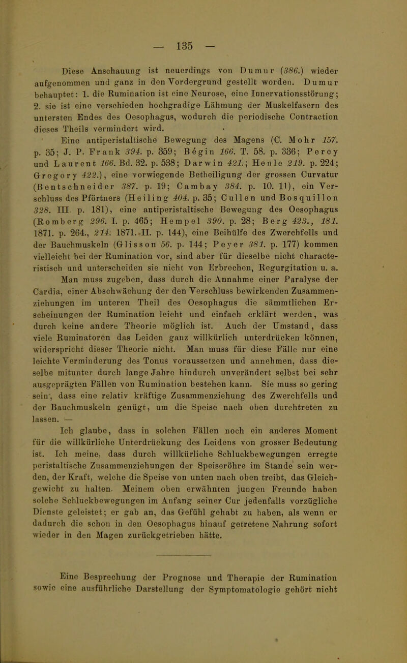 Diese Anschauung ist neuerdings von Dumur (386.) wieder aufgenommen und ganz in den Vordergrund gestellt worden. Dumur behauptet: 1. die Rumination ist eine Neurose, eine Innervationsstörung; 2. sie ist eine verschieden hochgradige Lähmung der Muskelfasern des untersten Endes des Oesophagus, wodurch die periodische Contraction dieses Theils vermindert wird. Eine antiperistaltische Bewegung des Magens (C. Mohr 157. p. 35; J. P. Frank 394. p. 359; Begin 166. T. 58. p. 336; Percy und Laurent 166. Bd. 32. p. 538; Darwin 421.; He nie 219. p. 224; Gregory 422.), eine vorwiegende Betheiligung der grossen Curvatur (ßentschneider 387. p. 19; Cambay 384. p. 10. 11), ein Ver- schluss des Pförtners (Heiling 404. p. 35; Cullen und Bosquillon 328. III. p. 181), eine antiperistaltische Bewegung des Oesophagus (Romberg 296. I. p. 465; Hempel 390. p. 28; Berg 423., 181. 1871. p. 264., 214. 1871. .II. p. 144), eine Beihülfe des Zwerchfells und der Bauchmuskeln (Glisson 56. p. 144; Peyer 381. p. 177) kommen vielleicht bei der Rumination vor, sind aber für dieselbe nicht characte- ristisch und unterscheiden sie nicht von Erbrechen, Regurgitation u. a. Man muss zugeben, dass durch die Annahme einer Paralyse der Cardia, einer Abschwächung der den Verschluss bewirkenden Zusammen- ziehungen im unteren Theil des Oesophagus die sämmtlichen Er- scheinungen der Rumination leicht und einfach erklärt werden, was durch keine andere Theorie möglich ist. Auch der Umstand, dass viele Ruminatoren das Leiden ganz willkürlich unterdrücken können, widerspricht dieser Theorie nicht. Man muss für diese Fälle nur eine leichte Verminderung des Tonus voraussetzen und annehmen, dass die- selbe mitunter durch lange Jahre hindurch unverändert selbst bei sehr ausgeprägten Fällen von Rumination bestehen kann. Sie muss so gering sein , dass eine relativ kräftige Zusammenziehung des Zwerchfells und der Bauchmuskeln genügt, um die Speise nach oben durchtreten zu lassen. — Ich glaube, dass in solchen Fällen noch ein anderes Moment für die willkürliche Unterdrückung des Leidens von grosser Bedeutung ist. Ich meine, dass durch willkürliche Schluckbewegungen erregte peristaltische Zusammenziehungen der Speiseröhre im Stande sein wer- den, der Kraft, welche die Speise von unten nach oben treibt, das Gleich- gewicht zu halten. Meinem oben erwähnten jungen Freunde haben solche Schluckbewegungen im Anfang seiner Cur jedenfalls vorzügliche Dienste geleistet; er gab an, das Gefühl gehabt zu haben, als wenn er dadurch die schon in den Oesophagus hinauf getretene Nahrung sofort wieder in den Magen zurückgetrieben hätte. Eine Besprechung der Prognose und Therapie der Rumination sowie eine ausführliche Darstellung der Symptomatologie gehört nicht
