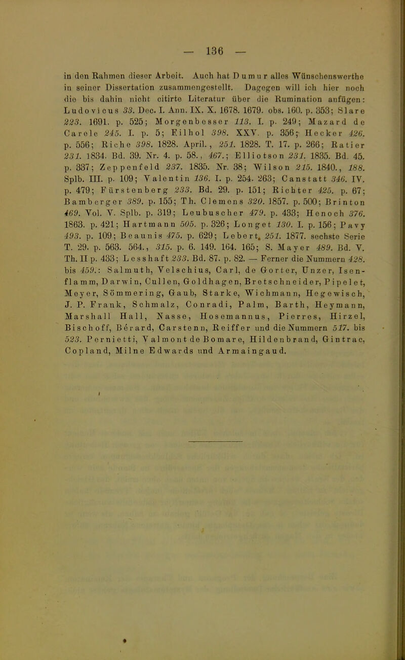 in den Rahmen dieser Arbeit. Auch hat D umu r alles Wünschenswerte in seiner Dissertation zusammengestellt. Dagegen will ich hier noch dio bis dahin nicht citirte Literatur über die Rumination anfügen: Ludovious 33. Dec. I. Ann. IX. X. 1678. 1679. obs. 160. p. 353; Slare 223. 1691. p. 525; Morgenbesser 113. L p. 249; Mazard de Carele 245. I. p. 5; Eilhol 398. XXV. p. 356;- Hecker 426. p. 556; Riehe 398. 1828. April., 251. 1828. T. 17. p. 266; Ratier 231. 1834. Bd. 39. Nr. 4. p. 58., 467.; Elliotson 231. 1835. Bd. 45. p. 337; Zeppenfeld 237. 1835. Nr. 38; Wilson 215. 1840., 188. Splb. IH. p. 109; Valentin 136. I. p. 254. 263; Canstatt 346. IV. p. 479; Fürstenberg 233. Bd. 29. p. 151; Richter 425. \>. 67; Bamberger 389. p. 155; Th. Clemens 320. 1857. p. 500; Brinton 469. Vol. V. Splb. p. 319; Leubus eher 479. p. 433; Henoch 376'. 1863. p. 421; Hart mann 505. p. 326; Longe t 130. L p. 156; Pavy 493. p. 109; Beaunis 475. p. 629; Lebert. 251. 1877. sechste Serie T. 29. p. 563. 564., 315. p. 6. 149. 164. 165; S. Mayer 489. Bd. V. Th. II p. 433; L e s shaf t 233. Bd. 87. p. 82. — Ferner die Nummern 428. bis 459.: Salmuth, Velschius, Carl, de G-orter, Unzer, Isen- flamm, Darwin, Cullen, Goldhagen, Bretschneider, Pipelet, Meyer, Sommer in g, Gaub, Starke, Wichmann, Hegewisch, J. P. Frank, Schmalz, Conradi, Palm, Barth, Heymann, Marshall Hall, Nasse, Hosemannas, Pier res, Hirzel, Bisch off, Berard, Carstenn, Reiff er und die Nummern 517. bis 523. Pernietti, Valmont de Bomare, Hildenbrand, Gintrac, Copland, Milne Edwards und Armaingaud. i