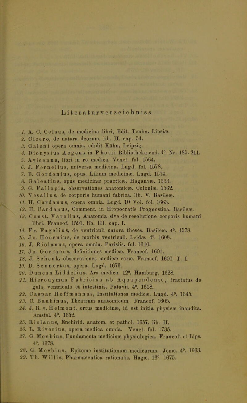 Literaturverzeichniss. 1. A. C. Celsus, de medicina libri, Edit. Teubn. Lipsia?. 2. Cicero, de natura deorum. lib. II. cap. 54. 3. Galen i opera orania, edidit Kühn, Leipzig. 4. Dionysius Aegeus in Photii Bibliofcheka cod. 4°. Nr. 185.211. 5- Avicenna, libri in re medica. Venet. fol. 1564. 6. J. Fernelius, universa medicina. Lugd. fol. 1578. 7. B. Gordonius, opus, Lilium medicina?. Lugd. 1574. 8. Galeatius, opus medicina? practica?. Haganva?. 1533. .9. G. Fallopia, observationes anatomica?. Colonia?. 1562. 10. Vesalius, de corporis humani fabrica. lib. V. Basilea?. 11. H. Cardanus, opera omnia. Lugd. 10 Vol. fol. 1663. 12. H. Card an us, Comment. in Hippocratis Prognostica. Basilea?. 13. Const. Varolius, Anatomia sive de resolutione corporis humani libri. Francof. 1591. lib. III. cap. I. 14. Fr. Fagelius, de ventriculi natura theses. Basilea?. 4°. 1578. 15. J o. Heurnius, de morbis ventriculi. Leida?. 4°. 1608. 16. J. Riolanus, opera omnia. Parisiis. fol. 1610. 17. J o. Gorraeus, definitiones medica?. Francof. 1601. 18. J. Schenk, observationes medica? rara?. Francof. 1600. T. I. 19. D. Senn er t us, opera. Lugd. 1676. 20. Dune an Liddelius, Ars medica. 12°. Hamburg. 1628. 21. Hieronymus Fabricius ab Aquapendente, tractatus de gula, ventriculo et intestinis. Patavii. 4°. 1618. 22. Caspar Hoffmannus, Institutiones medica?. Lugd. 4°. 1645. 23. 0. Bauhinus, Theatrum anatomicum. Francof. 1605. 24. J. B. v. Helmont, ortus medicina?, id est initia physica? inaudita. Amstel. 4°. 1652. 25. Riolanus, Enchirid. anatom. et pathol. 1657. lib. II. 26. L. Riverius, opera medica omnia. Venet. fol. 1735. 27. G. Moebius, Fundamenta medicina? physiologica. Francof. et Lips. 4°. 1678. 28. G. Moebius, Epitomo institutionum medicarum. Jena?. 4°. 1663. 29. Th. Willis, Pharmaccutica rationalis. Haga?. 16°. 1675.