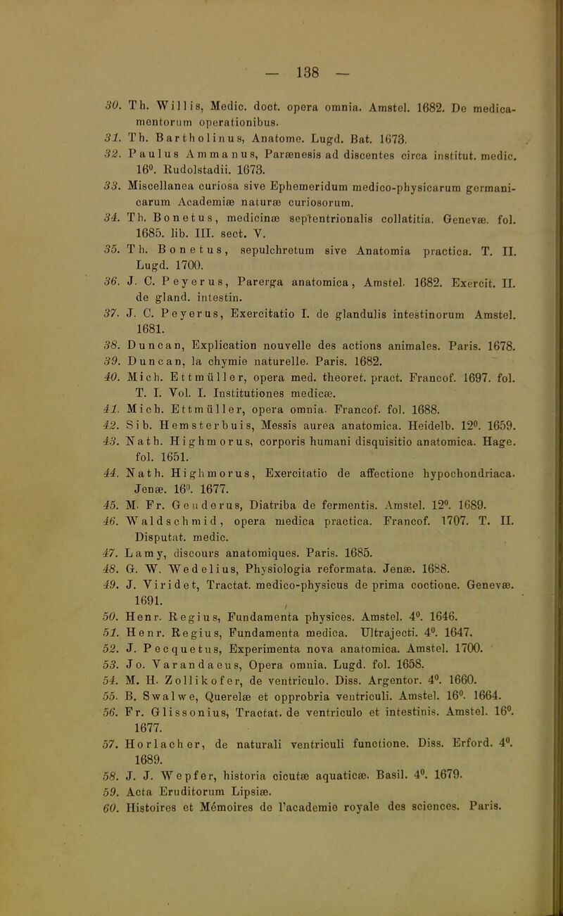 30. Th. Willis, Modic. doct. opera omnia. Amstel. 1682. De medica- mentonim operationibus. 31. Th. Bartholin us, Anatome. Lugd. Bat. 1673. 32. Paulus Ammanus, Parsenesis ad discentes circa institut. medic. 16°. Rudolstadt. 1673. 33. Miscellanea curiosa sive Ephemeridum medico-physicarum germani- carum Academise natura? curiosorum. 34. Th. Bonetus, medicina? septentrionalis collatitia. Genevse. fol. 1685. lib. III. sect. V. 35. T h. Bonetus, sepulchretum sive Anatomia practica. T. IL Lugd. 1700. 36. J. C. Peyerus, Parerga anatomica, Amstel. 1682. Exercft. LL de gland. inlestin. 37. J. C. Peyerus, Exercitatio I. de glandulis intestinorum Amstel. 1681. 38. Duncan, Explication nouvelle des actions animales. Paris. 1678. 39. Duncan, la chymie naturelle. Paris. 1682. 40. Mich. Ettmüller, opera med. theoret. pract. Francof. 1697. fol. T. I. Vol. I. Institutiones medicee. 41. Mich. Ettmüller, opera omnia. Francof. fol. 1688. 42. Sib. Hemsterbuis, Messis aurea anatomica. Heidelb. 12°. 1659. 43. Nath. Highmorus, corporis humani disquisitio anatomica. Hage. fol. 1651. 44. Nath. Highmorus, Exercitatio de affectione hypochondriaca. Jen*. 16°. 1677. 45. M. Fr. Geuderus, Diatriba de fermentis. Amstel. 12°. 1689. 46. Waldschmid, opera medica practica. Francof. 1707. T. IL Disputat. medic. 47. Lamy, discours anatomiques. Paris. 1685. 48. G. W. Wedelius, Physiologia reformata. Jenae. 1688. 49. J. Viridet, Tractat. medico-physicus de prima coctione. Genevse. 1691. 50. Henr. Regius, Fundamenta physices. Amstel. 4°. 1646. 51. Henr. Regius, Fundamenta medica. Ultrajecti. 4°. 1647. 52. J. Pecquetus, Experimenta nova anatomica. Amstel. 1700. 53. Jo. Varandaeus, Opera omnia. Lugd. fol. 1658. 54. M. H. Zollikofer, de ventriculo. Diss. Argentor. 4°. 1660. 55. B. Swalwe, Querelai et opprobria ventriculi. Amstel. 16°. 1664. 56. Fr. Glissonius, Tractat.de ventriculo et intestinis. Amstel. 16°. 1677. 57. Ho rlach er, de naturali ventriculi functione. Diss. Erford. 4°. 1689. 58. J. J. Wepfer, historia cicutee aquaticee. Basil. 4°. 1679. 59. Acta Eruditorum Lipsise. 60. Histoires et Memoires de l'academie royale des sciences. Paris.