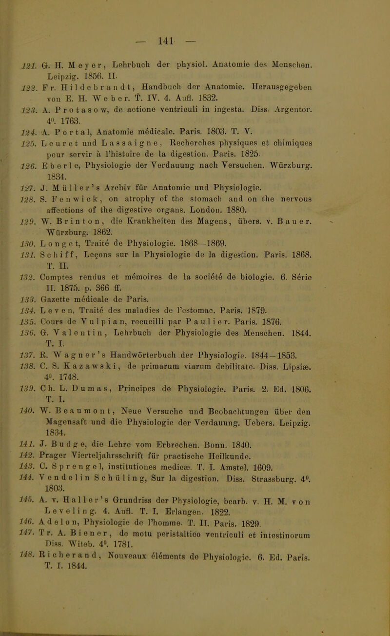 121. G. H. Meyer, Lehrbuch der physiol. Anatomie des Menschen. Leipzig. 1856. IL t22. Fr. Hildebrandt, Handbuch der Anatomie. Herausgegeben vou E. H. Webe r. f. IV. 4. Aufl. 1832. 123. A. P r o t a s o w, de actione ventriculi in ingesta. Diss. Argentor. 4«. 1763. 124. A. Portal, Anatomie medicale. Paris. 1803. T. V. 125. Leuret und Lassaigne, Recherches physiques et chimiques pour servir ä l'histoire de la digestion. Paris. 1825. 126. E b e r 1 e, Physiologie der Verdauung nach Versuchen. Würzburg. 1834. 127i J. Müller's Archiv für Anatomie und Physiologie. 12S. S. F e n w i c k , on atrophy of the stomach and on the nervous affections of the digestive organs. London. 1880. 129. W. Brinton, die Krankheiten des Magens, übers, v. Bauer. Würzburg. 1862. 130. Longet, Traite de Physiologie. 1868—1869. 131. Schiff, Legons sur la Physiologie de la digestion. Paris. 1868. T. IL 132. Comptes rendus et memoires de la societe de biologie. 6. Serie II. 1875. p. 366 ff. 133. Gazette medicale de Paris. 134. Leven, Traite des maladies de l'estomac. Paris. 1879. 115. Cours de V u 1 p i a n, recueilli par P a u 1 i e r. Paris. 1876. 136. G. Valentin, Lehrbuch der Physiologie des Menschen. 1844. T. Ii 137. R. Wagner's Handwörterbuch der Physiologie. 1844—1853. 138. C. S. K a z a w 8 k i, de primarum viarum debilitate. Diss. Lipsise. 40. 1748. 139. Gh. L. Dumas, Principes de Physiologie. Paris. 2. Ed. 1806. T. h 140. W. Beaumont, Neue Versuche und Beobachtungen über den Magensaft und die Physiologie der Verdauung. Uebers. Leipzig. 1834. 141. J. Budge, die Lehre vom Erbrechen. Bonn. 1840. 142. Prager Vierteljahrsschrift für practische Heilkunde. 143. C. Sprengel, institutiones medicse. T. ! Amstel. 1609. 144. V e n d e 1 i n S c h ü 1 i n g, Sur la digestion. Diss. Strassburg. 4°. 1803. U~>. A. v. Hai ler's Grundriss der Physiologie, bearb. v. H. M. von Levelin g. 4. Aufl. T. I. Erlangen. 1822. 146. A d e 1 o n, Physiologie de l'homme. T. II. Paris. 1829. 147. Tr. A. Biener, de motu peristaltico ventriculi et intestinorum Diss. Witeb. 4°. 1781. 148. Rieh er and, Nouveaux 61emonts de Physiologie. 6. Ed. Paris. T. I. 1844.