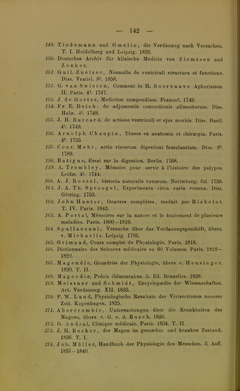 149. Tiedemann und G m e 1 i n , die Verdauung nach Versuchen. T. I. Heidelberg und Leipzig. 1826. 150. Deutsches Archiv für klinische Medicin von Ziemssen und Zenker. 151. Guil. Zu elzer, Nonnulla de ventriculi structura et functione. Diss. Vratisl. 8». 1858. 152. G. van Swieten, Comment in H. Boerhaave Aphorisnios. II. Paris. 4°. 1747. 153. J. de Gorter, Medicinse compendium. Francof. 1749. 154. Fr. E. Deich, de adjumentis concoctionis alimentorura. Diss. Halae. 4°. 1749. 155. J. H. Burcard, de actione ventriculi et ejus morbis. Diss. Basil. 4°. 1749. 156. Arnulph Chaupin, Theses ex anatomia et chirurgia. Paris. 4°. 1755. 157. C o n r. Mohr, actio viscerura digestioni famulantium. Diss. 8°. 1789. 158. Batigne, Essai sur la digestion. Berlin. 1768. 159. A. Trembley, Memoire pour servir ä l'histoire des polypes. Leidse. 4°. 1744. 160. A. J. Roesel, historia naturalis ranarum. Norimberg. fol. 1758. 161. J. A. T h. Sproegel, Experimenta circa varia venena. Diss. Gotting. 1753. 162. J o h n H u n t e r , Oeuvres completes , traduit parRichelot. T. IV. Paris. 1843. 163. A. Portal, Memoires sur la nature et le traitement de plusieurs raaladies. Paris. 1800—1819. 164. Spallanzani, Versuche über das Verdauungsgeschäft, übers. v. Michaelis. Leipzig. 1785. 165. Grimaud, Cours complet de Physiologie. Paris. 1818. 166. Dictionnaire des Sciences medicales en 60 Volumes. Paris. 1812— 182-2. 167. M a g e n d i e, Grundriss der Physiologie, übers, v. H e u s i n g e r. 1820. T. II. 168. M a g e n d i e, Precis elementaires. 5. Ed. Bruxelles. 1838. 169. Meissner und Schmidt, Encyelopsedie der Wissenschaften. Art. Verdauung. XII. 1833. 170. P.W. L u n d, Physiologische Resultate der Vivisectionen neuerer Zeit. Kopenhagen. 1825. 171. Abercrombie, Untersuchungen über die Krankheiten des Magens, übers, v. G. v. d. Busch. 1830. 172. G. Andral, Clinique medicale. Paris. 1834. T. II. 173. J. H. Becker, der Magen im gesunden und kranken Zustand. 1836. T. I. 174. Joh. Müller, Handbuch der Physiologie des Menschen. 3. Aufl. 1837- 1840. I