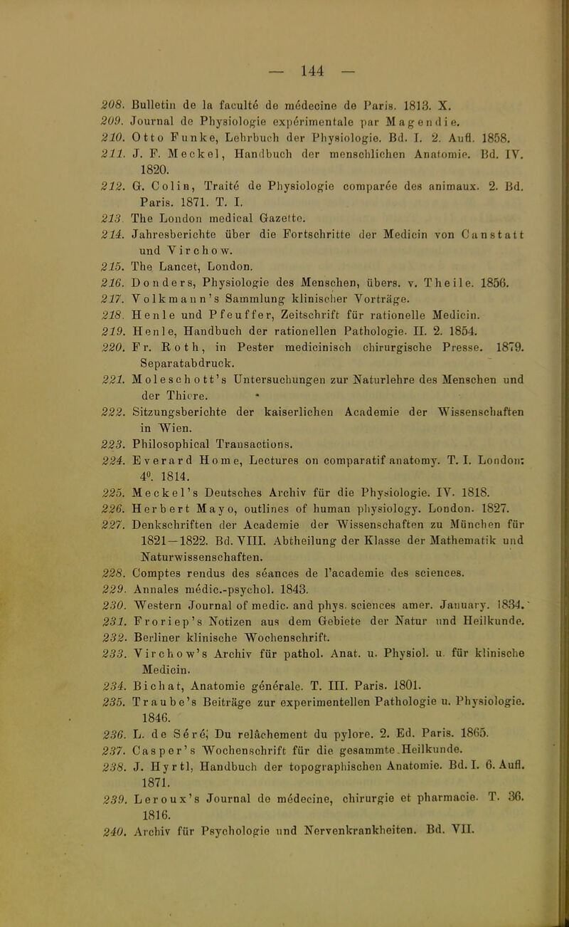 208. Bulletin de la faculte de m6decine de Paris. 1813. X. 209. Journal de Physiologie experimentale par Magern! m\ 210. Otto Funke, Lehrbuch der Physiologie. Bd. I. 2. Aufl. 1858. 211. J. F. Meckel, Handbuch der menschlichen Anatomie. Bd. IV. 1820. 212. G. Colin, Tratte de Physiologie comparee des animaux. 2. Bd. Paris. 1871. T. I. 213. The London medical Gazette. 214. Jahresberichte über die Fortschritte der Medicin von Can statt und V i r c h o w. 215. The Lancet, London. 216. Donders, Physiologie des Menschen, übers, v. Theile. 1856. 217. Volkmann's Sammlung klinischer Vorträge. 218. Henle und Pfeuffer, Zeitschrift für rationelle Medicin. 219. Henle, Handbuch der rationellen Pathologie. II. 2. 1854. 220. Fr. Roth, in Pester medicinisch chirurgische Presse. 1879. Separatabdruck. 221. Moleschott's Untersuchungen zur Naturlehre des Menschen und der Thiore. 222. Sitzungsberichte der kaiserlichen Academie der Wissenschaften in Wien. 223. Philosophical Transactions. 224. Everard Home, Lectures on comparatif anatomy. T. I. London: 4°. 1814. 225. Meckel's Deutsches Archiv für die Physiologie. IV. 1818. 226. Herbert Mayo, outlines of human physiology. London. 1827. 227. Denkschriften der Academie der Wissenschaften zu Mönchen für 1821 — 1822. Bd. VIII. Abtheilung der Klasse der Mathematik und Naturwissenschaften. 228. Comptes rendus des seances de l'academie des sciences. 229. Annales medic.-psychol. 1843. 230. Western Journal of medic. and phys. sciences amer. January. 1834. 231. Froriep's Notizen aus dem Gebiete der Natur und Heilkunde. 232. Berliner klinische Wochenschrift. 233. Virchow's Archiv für pathol. Anat. u. Physiol. u für klinische Medicin. 234. Bichat, Anatomie generale. T. III. Paris. 1801. 235. Traube's Beiträge zur experimentellen Pathologie u. Physiologie. 1846. 236. L. de S<§re,' Du reläehement du pylore. 2. Ed. Paris. 1865. 237. Casper's Wochenschrift für die gesammte Heilkunde. 238. J. Hyrtl, Handbuch der topographischen Anatomie. Bd. I. 6. Aufl. 1871. 239. Leroux's Journal de medecine, Chirurgie et pharmacie. T. 36. 1816. 240. Archiv für Psychologie und Nervenkrankheiten. Bd. VII.