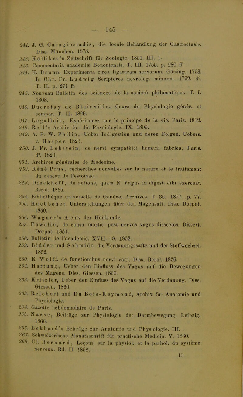 241. J. G. Caragiosiadis, die locale Behandlung der Gastrectasie. Diss. München. 1878. 242. Kölliker's Zeitschrift für Zoologie. 1851. III. 1. 243. Coinnientaria academise Bononiensis. T. III. 1755. p. 280 S. 244. 11. Brunn, Experimenta circa ligaturam nervorum. Gotting. 1753. In Chr. Fr. Ludwig Scriptores nevrolog. minores. 1792. 4°. . T. II. p. 271 ff. 245. Nouveau Bulletin des sciences de la societe philoniatique. T. I. 1808. 246. Ducrotay de Blainville, Cours de Physiologie gener. et compar. T. II. 1829. 247. Legallois, Experiences sur le principe de la vie. Paris. 1812. 248. Reil's Archiv für die Physiologie. IX. 1809. 249. A. P. W. Philip, Ueber Indigestion und deren Folgen. Uebers. v. Hasper. 1823. 250. J. Fr. Lob s t ei n, de nervi sympathici humani fabrica. Paris. 4°. 1823. 251. Archives generales de Medecine. 252. Rene Prus, recherches nouvelles sur la nature et le traitement du cancer de l'estomac. 253. Dieckhoff, de actione, quam N. Vagus in digest. cibi exerceat. Berol. 1835. 254. Bibliotheque universelle de Geneve. Archives. T. 35. 1857. p. 77. 255. Huebbenet, Untersuchungen über den Magensaft. Diss. Dorpat. 1850. 256. Wagner's Archiv der Heilkunde. 257. Fowelin, de causa mortis post nervös vagos dissectos. Dissert. Dorpat. 1851. 258. Bulletin de l'academie. XVII. 18. 1852. 259. Bidder und Schmidt, die Verdauungssäfte und der Stoffwechsel. 1852. 260. E. Wolff, de functionibus nervi vagi. Diss. Berol. 1856. 261. Härtung, Ueber den Einfluss des Vagus auf die Bewegungen des Magens. Diss. Glessen. 1860. 262. Kritzler, Ueber den Einfluss des Vagus auf die Verdauung. Diss. Giessen. 1860. ■263. Reichert und Du B o i s - R ey m o n d, Archiv für Anatomie und Physiologie. 264. Gazette hebdomadaire de Paris. 265. Nasse, Beiträge zur Physiologie der Darmbewegung. Leipzig. 1866. 266. Eckhard's Beiträge zur Anatomie und Physiologie. III. 267. Schweizerische Monatsschrift für practische Medicin. V. 1860. 26H. Cl. Bernard, Lecons sur la physiol. et la puthol. du Systeme nerveux. Bd. II. 1858. 10