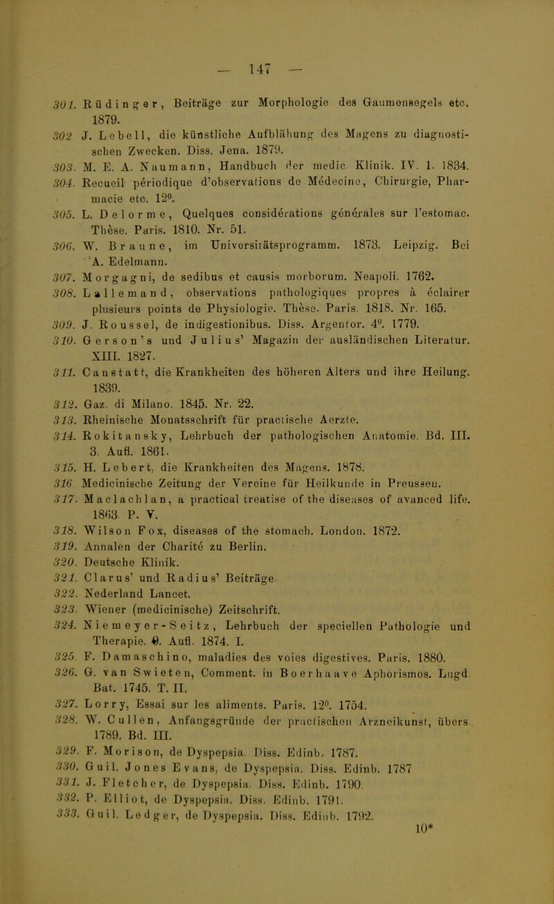 301. Rüdinger, Beiträge zur Morphologie des Gaumensegels etc. 1879. 302 J. Lobe 11, die künstliche Aufblähung des Magens zu diagnosti- schen Zwecken. Diss. Jena. 1879. 303. M. E. A. Naumann, Handbuch der media Klinik. IV. 1. 1834. 304. Recueil periodique d'observations de Medecino, Chirurgie, Phar- macie etc. 12°. 305. L. D e 1 o r m e , Quelques considerations genarales sur l'estomac. These. Paris. 1810. Nr. 51. 306. W. Braune, im Universitätsprogramrn. 1873. Leipzig. Bei A. Edelmann. 307. Morgagni, de sedibus et causis morborum. Neapoli. 1762. 308. L » 11 e m a n d , observations pathologiques propres a eclairer plusieurs points de Physiologie. These. Paris. 1818. Nr. 165. 309. J. Roussel, de indigestionibus. Diss. Argenfor. 4°. 1779. 310. G e r s o n 1 s und Julius' Magazin der ausländischen Literatur. XIII. 1827. 311. Canstatt, die Krankheiten des höheren Alters und ihre Heilung. 1839. 312. Gaz. di Milano. 1845. Nr. 22. 313. Rheinische Monatsschrift für practische Aerzte. 314. Rokitansky, Lehrbuch der pathologischen Anatomie. Bd. III. 3. Aufl. 1861. 315. H. Lebert, die Krankheiten des Magens. 1878. 316 Medicinische Zeitung der Vereine für Heilkunde in Preusseu. 317. Maclachlan, a practical treatise of the diseases of avanced life. 1863. P. Y. 318. Wilson Fox, diseases of the stomach. London. 1872. 319. Annalen der Charite zu Berlin. 320. Deutsche Klinik. 321. Clarus' und Radius' Beiträge. 322. Nederland Lancet. 3 '.'.v. Wiener (medicinische) Zeitschrift. 324. Niemeyer-Seitz, Lehrbuch der speciellen Pathologie und Therapie. 0. Aufl. 1874. I. 325. F. Damaschino, maladies des voies digestives. Paris. 1880. 326. G. van Swieten, Comment. in Boerhaave Aphorismos. Lngd. Bat. 1745. T. II. 327. Lorry, Essai sur les aliments. Paris. 12°. 1754. 328: W. Gullen, Anfangsgründe der practischon Arzneikunst, übers. 1789. Bd. III. 329. F. Morison, de Dyspepsia. Diss. Edinb. 1787. 330. Guil. Jones Evans, de Dyspepsia. Diss. Edinb. 1787 331. J. Fletcher, de Dyspepsia. Diss. Edinb. 1790. 332. P. Elliot, de Dyspepsia. Diss. Edinb. 1791. 333. Guil. Ledger, de Dyspepsia. Diss. Edinb. 1792. 10*