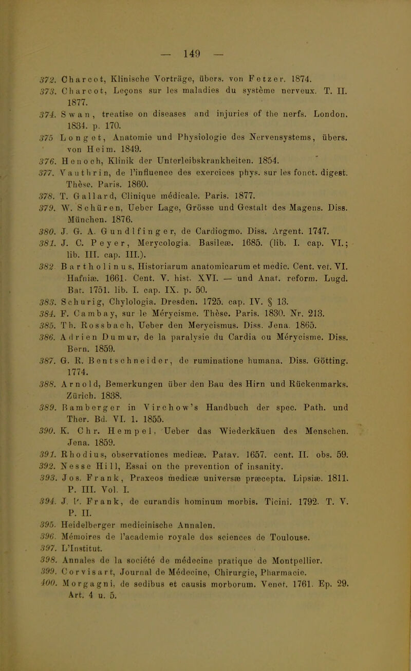 372. Charcot, Klinische Vorträge, übers, von Fetz er. 1874. 373. Charcot, Lecons sur les maladies du Systeme nerveux. T. II. 1877. 374. Swan, treatiso on diseases and injuries of tlie nerfs. London. 1834. p. 170. 375 Long et, Anatomie und Physiologie des Nervensystems, übers, von Heim. 1849. 376. Henoch, Klinik der Unterleibskrankheiten. 1854. 377. Vauthrin, de l'influence des exercices phys. sur les fonct. digeßt. These. Paris. 1860. 378. T. Gallard, Clinique medicale. Paris. 1877. 379. W. Schüren, Ueber Lage, Grösse und Gestalt des Magens. Diss. München. 1876. 380. J. G. A. G u n d l f i n g e r, de Cardiogmo. Diss. Argent. 1747. 381. J. C. Peyer, Merycologia. Basilese. 1685. (lib. I. cap. VI.; lib. in. cap. HL). 382 Bartholinus, Historiarum anatomicarum et medic. Cent. vet. VI. Hafniae. 1661. Cent. V. hist. XVI. — und Anat. reform. Lugd. Bar. 1751. lib. I. cap. IX. p. 50. 383. Schur ig, Chylologia. Dresden. 1725. cap. IV. § 13. 384. F. Cambay, sur le Merycisme. These. Paris. 1830. Nr. 213. 385. Th. Rossbach, Ueber den Merycismus. Diss. Jena. 1865. 386. Adrien Dumur, de la paralysie du Cardia ou Merycisme. Diss. Bern. 1859. 387. G. R. Bentschneider, de ruminatione humana. Diss. Gotting. 1774. 388. Arnold, Bemerkungen über den Bau des Hirn und Rückenmarks. Zürich. 1838. 389. Ramberge r in Virchow's Handbuch der spec. Path. und Ther. Bd. VI. 1. 1855. 390. K. Chr. Hempel. Ueber das Wiederkäuen des Menschen. Jena. 1859. 391. Rhodius, observationes medicse. Patav. 1657. cent. II. obs. 59. 392. Nesse Hill, Essai on the prevention of insanity. 393. Jos. Frank, Praxeos medicse universee prsecepta. Lipsise. 1811. P. III. Vol. I. 394. J. \'. Frank, de curandis hominum morbis. Ticini. 1792. T. V. P. II. 395. Heidelberger medicinische Annalen. 396. Memoires de l'academie royale des sciences de Toulouse. 397. L'Institut. 398. Annales de la societe de medecine pratique de Montpellier. 39.9. Corvisart, Journal de Medecine, Chirurgie, Pharmaoie. WO, Morgagni, de sodibus et causis morborum. Venet. 1761. Ep. 29. Art. 4 u. 5.