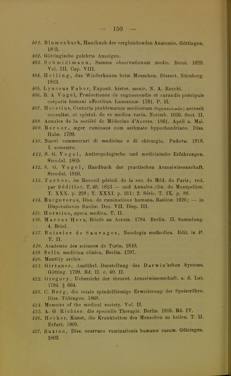 401. Bl u m o n bach, Handbuch der vorgleichenden Anatomie. Göttingen. 1805. 402. Götringi8che gelehrte Anzeigen. 403. Sohiuidtmann, Summa observationum medic. Berol. 1829. Yol. IH. Cap. VIII. 404. Hciling, das Wiederkauen beim Menschen. Dissert. Nürnberg. 1823. 405. Lynceus Faber, Exposit. histor. mexic. N. A. Recclii. 406. R. A Vogel, Prselectiones de cognoscendis et eurandis praecipuis corporis humani affectibus. Lausannaj. 1781. P. II. 407. Horstius, Centuria problematum medicorum &FQantvTixü>v', accessit consultat. et epistol. de re medica varia. Norimb. 1036. Sect. II. 408. Annales de la societe de Medecine d'Anvers. 1861. April u. Mai. 409. B e r n e r , eeger ruminans cum asthmate hypochondriaco. Diss. Halee. 1709. 410. Nuovi commentari di medicina e di chirurgisi. Padova. 1818. I. semestre. 411. S. G. Vogel, Anthropologische und medicinische Erfahrungen. Stendal. 1805. 412. S. G. Vogel, Handbuch der practischen Arzneiwissenschaft. Stendal. 1816. 413. Tarbes, im Recueil period. de la soc. de Med. de Paris, red. par Sedillor. T. 46. 1813 — und Annales .clin. de Montpellier. T. XXX. p. 228; T. XXXI. p. 311; 2. Serie. T. IX. p. 88. 414. Burgoverus, Diss. de ruminatione humana. Basilese. 1626; — in Disputationes Basilse. Dec VII. Disp. III. 415. Horstius, opera medica. T. II. 416. Marcus Herz, Briefe an Aerzte. 1784. Berlin. II. Sammlung. 4. Brief. 417. Boissier de Sauvages, Nosologia methodica. Edit. in 4°. T. II. 418. Academie des sciences de Turin. 1810. 419. Seile, medicina clinica. Berlin. 1797. 420. Monthly archiv. 421. Girtaner, Ausführl. Darstellung des Darwinschen Systems. Gotting. 1799. Bd. II. c. 40. II. 422. Gregory, Uebersicht der theoret. Arzneiwissenschaft, a. d. Lat, 1784. § 664. 423. C. Berg, die totale spindelförmige Erweiterung der Speiseröhre. Diss. Tübingen. 1868. 424. Memoirs of the medical Society. Vol. II. 425. A. G. Richter, die speeielle Therapie. Berlin. 1816. Bd. IV. 426. Heck er, Kunst, die Krankheiten des Menschen zu heilen. T. II. Erfurt. 1809. 427. Buxton, Diss. enarrans ruminationis humana; casum. Göttingen. 1802.