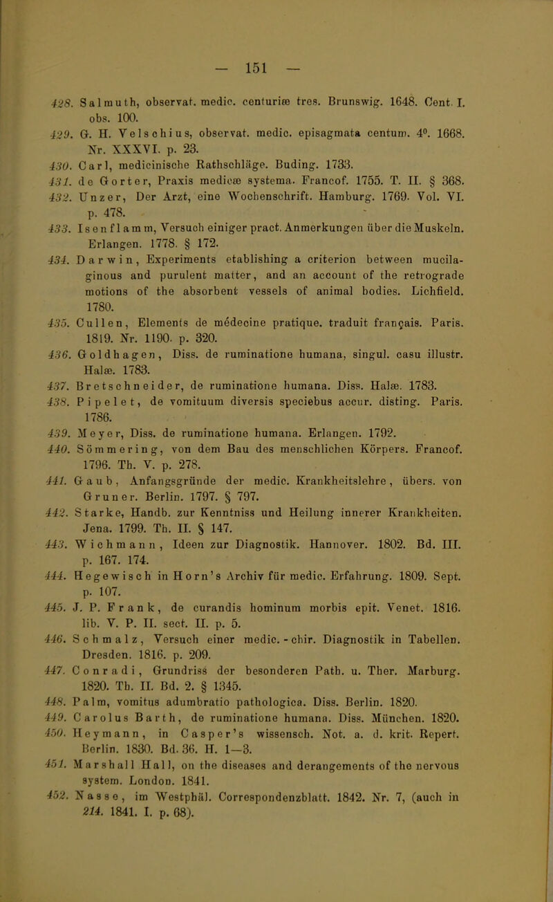 428. Salrauth, observat. medic. centuriee treu. Brunswig. 1648. Cent. I. obs. 100. 429. G. H. Velsohius, observat. medic. episagmata centum. 4°. 1668. Nr. XXXVI. p. 23. 130. Carl, medicinische Rathschläge. Buding. 1733. 431. de Gort er, Praxis medic» systema. Francof. 1755. T. II. § 368. 432. Unzer, Der Arzt, eine Wochenschrift. Hamburg. 1769. Vol. VI. p. 478. - 133. Isenflamm, Versuch einiger pract. Anmerkungen über die Muskeln. Erlangen. 1778. § 172. 434. Darwin, Experiments etablishing a criterion between mucila- ginous and purulent matter, and an account of the retrograde motions of the absorbent vessels of animal bodies. Lichfield. 1780. 135. Cullen, Elements de medecine pratique. traduit francais. Paris. 1819. Nr. 1190. p. 320. 436. Goldhagen, Diss. de ruminatione humana, singul. casu illustr. Hai ». 1783. t37. BretSchneider, de ruminatione humana. Diss. Halse. 1783. 438. P i p e 1 e t, de vomituum diversis speciebus accur. disting. Paris. 1786. 439. Meyer, Diss. de ruminatione humana. Erlangen. 1792. 440. Sömmering, von dem Bau des menschlichen Körpers. Francof. 1706. Th. V. p. 278. iU. Gaub, Anfangsgründe der medic. Krankheitslehre, übers, von Gruner. Berlin. 1797. § 797. 442. Starke, Handb. zur Kenntniss und Heilung innerer Krankheiten. Jena. 1799. Th. II. S 147. ii v. Wichmann, Ideen zur Diagnostik. Hannover. 1802. Bd. III. p. 167. 174. 444. Hegewisch in Horn's Archiv für medic. Erfahrung. 1809. Sept. p. 107. /'/' ». J. P. Frank, de curandis hominum morbis epit. Venet. 1816. lib. V. P. II. sect. II. p. 5. 446. Schmalz, Versuch einer medic. - chir. Diagnostik in Tabellen. Dresden. 1816. p. 209. 147. Conradi, Grundriss der besonderen Path. u. Ther. Marburg. 1820. Tb. IL Bd. 2. § 1345. 448. Palm, vomitus adumbratio pathologica. Diss. Berlin. 1820. 149. Carolus Barth, de ruminatione humana. Diss. München. 1820. 450. Heymann, in Casper's wissensch. Not. a. d. krit Reperr. Berlin. 1830. Bd. 36. H. 1—3. 451. Marshall Hall, on the diseases and derangements of the nervous System. London. 1841. 452. Nasse, im Westphäl. Correspondenzblatt. 1842. Nr. 7, (auch in 214. 1841. I. p. 68).