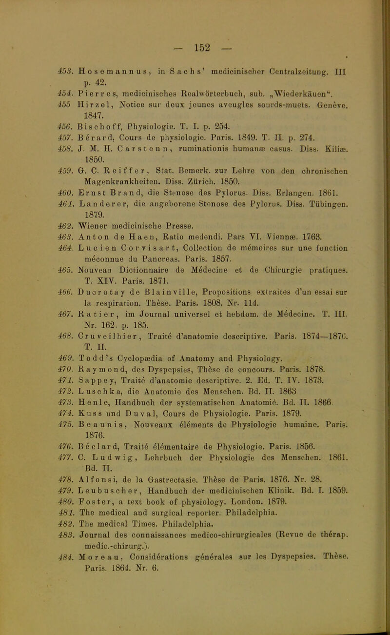 453. Hosemannus, in Sachs' medicinischer Centraizeitung. III p. 42. 454. Pier res, medicinisches Realwörterbuch, sub. „Wiederkäuen. 455 Hirzel, Notioe sur deux jeunes aveugles sourds-muets. Geneve. 1847. 156. Bisch off, Physiologie. T. I. p. 254. 457. Berard, Cours de physiologie. Paris. 1849. T. II. p. 274. 458. J. M. H. Carsten n, ruminationis humanse casus. Diss. Kiliee. 1850. 459. G. C Reiff er, Stat. Bemerk, zur Lehre von den chronischen Magenkrankheiten. Diss. Zürich. 1850. 460. Ernst Brand, die Stenose des Pylorus. Diss. Erlangen. 1861. 461. Landerer, die angeborene Stenose des Pylorus. Diss. Tübingen. 1879. 462. Wiener medicinische Presse. 463. Anton de Haen, Ratio medendi. Pars VI. Viennee. 1763. 464. Lucien Corvisart, Collection de memoires sur une fonetion meconnue du Pancreas. Paris. 1857. 465. Nouveau Dictionnaire de Medecine et de Chirurgie pratiques. T. XIV. Paris. 1871. 466. Ducrotay de Blainville, Propositions extraites d'un essai sur la respiration. These. Paris. 1808. Nr. 114. 467. R a t i e r , im Journal universel et hebdom. de Medecine. T. III. Nr. 162. p. 185. 46*8. Cruveilhier, Traite d'anatomie descriptive. Paris. 1874—187G. T. II. 469. Todd's Cyclopsedia of Anatomy and Physiology. 470. Raymond, des Dyspepsies, These de concours. Paris. 1878. 471. Sappey, Traite d'anatomie descriptive. 2. Ed. T. IV. 1873. 472. Luschka, die Anatomie des Menschen. Bd. II. 1863 473. He nie, Handbuch der systematischen Anatomie. Bd. II. 1866 474. Kuss und Duval, Cours de Physiologie. Paris. 1879. 475. Beaunis, Nouveaux elements de Physiologie humaine. Paris. 1876. 476. Beclard, Traite elementaire de Physiologie. Paris. 1856. 477. C. Ludwig, Lehrbuch der Physiologie des Menschen. 1861. Bd. II. 478. Alfonsi, de la Gastrectasie. These de Paris. 1876. Nr. 28. 479. Leubuscher, Handbuch der medicinischen Klinik. Bd. I. 1859. 480. Foster, a text book of physiology. London. 1879. 481. The medical and surgical reporter. Philadelphia. 482. The medical Times. Philadelphia. 483. Journal des connaissances medico-chirurgicales (Revue de thdrap. medic.-chirurg.). 484. Moreau, Considerations generale« sur les Dyspepsies. These. Paris. 1864. Nr. 6.