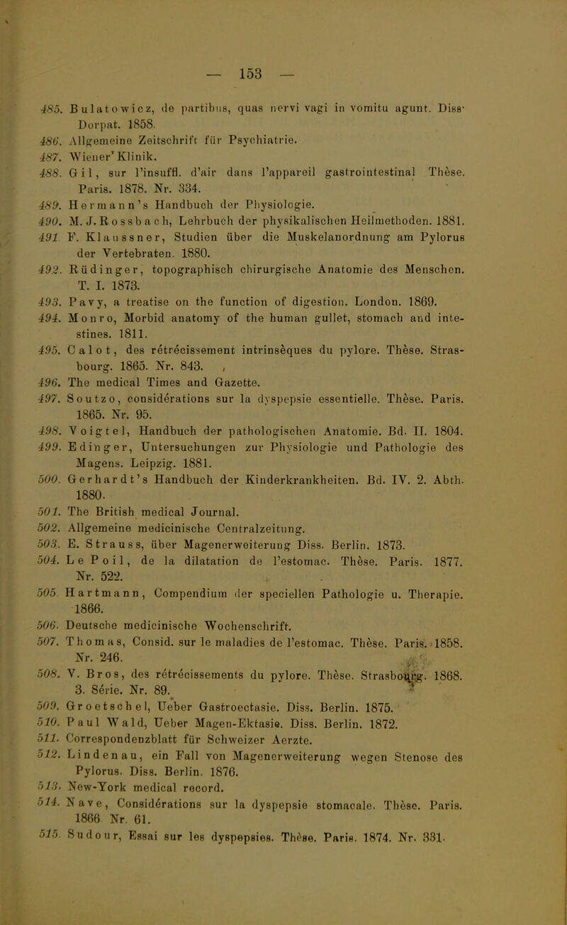 485. B ulatowicz, de partibus, quas nervi vagi in vomitu agunt. Diss* Dorpat. 1858. 48(J. Allgemeine Zeitschrift für Psychiatrie. 487. Wiener'Klinik. 488. Gil, sur l'insuffl. d'air dans l'appareil gastrointestinal These. Paris. 1878. Nr. 334. 489. Her mann's Handbuch der Physiologie. t90. M. J. R o ssb a c h, Lehrbuch der physikalischen Heilmethoden. 1881. IUI F. Klaussner, Studien über die Muskelanordnung am Pylorus der Vertebraten. 1880. 192. Rüdinger, topographisch chirurgische Anatomie des Menschen. T. I. 1873. 493. Pavy, a treatise on the function of digestion. London. 1869. 494. Monro, Morbid anatomy of the human gullet, stomach and inte- stines. 1811. 4.95. C a 1 o t, des retrecissement intrinseques du pylore. These. Stras- bourg. 1865. Nr. 843. , 496'. The medical Times and Gazette. 497. Soutzo, considerations sur la dyspepsie essentielle. These. Paris. 1865. Nr. 95. 498. Voigtei, Handbuch der pathologischen Anatomie. Bd. II. 1804. 499. E ding er, Untersuchungen zur Physiologie und Pathologie des Magens. Leipzig. 1881. 500. Gerhardt's Handbuch der Kinderkrankheiten. Bd. IV. 2. Abth. 1880. 501. The British medical Journal. 502. Allgemeine medicinische Centralzeitting. 503. E. Strauss, über Magenerweiterung Diss. Berlin. 1873. 504. L e P o i 1, de la dilatation de l'estomac. These. Paris. 1877. Nr. 522. 505 Hartmann, Compendium der speciellen Pathologie u. Therapie. 1866. 506. Deutsche medicinische Wochenschrift. 507. Thomas, Consid. sur le maladies de l'estomac. These. Paris. 1858. Nr. 246. 508. V. Bros, des retrecissements du pylore. These. Strasbourg. 1868. 3. Serie. Nr. 89. 509. Groetschel, Ueber Gastroectasie. Diss. Berlin. 1875. $M Paul Wald, Ueber Magen-Ektasie. Diss. Berlin. 1872. 511. Correspondenzblatt für Schweizer Aerzte. 512. Lindenau, ein Fall von Magenerweiterung wegen Stenose des Pylorus. Diss. Berlin. 1876. 613, New-Tork medical record. 514. Nave, Considerations sur la dyspepsie stomacale. These. Paris. 1866 Nr. 61. 515. Sudour, Essai sur les dyspepsies. These. Paris. 1874. Nr. 331.
