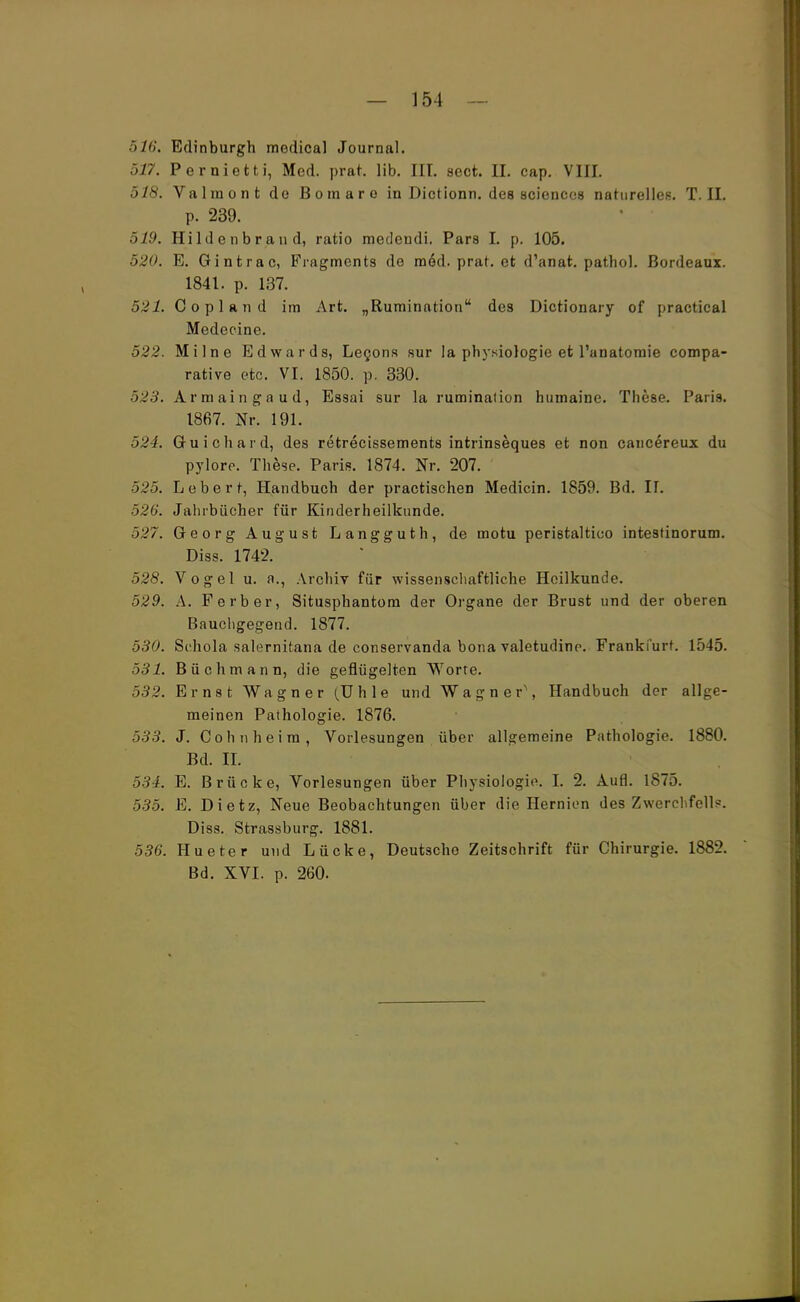 516. Edinburgh medical Journal. 517. Pernietti, Med. prat. lib. III. sect. II. cap. VIII. 518. Valmont de Boraaro in Dictionn. des sciences naturelles. T.II. p. 239. 519. Hildenbrand, ratio medeudi. Pars I. p. 105. 520. E. Gintrac, Fragments de m6d. prat. et d'anat. pathol. Bordeaux. 1841. p. 137. 521. Copland im Art. „Rumination des Dictionary of practical Medecine. 522. Milne Edwards, Lecons sur la physiologie et l'anatomie compa- rative etc. VI. 1850. p. 330. 523. Armaingaud, Essai sur la rumination humaine. These. Paria. 1867. Nr. 191. 524. Guichard, des retrecissements intrinseques et non cancereux du pylore. These. Paris. 1874. Nr. 207. 525. Leberf, Handbuch der practischen Medicin. 1859. Bd. II. 526. Jahrbücher für Kinderheilkunde. 527. Georg August Langguth, de motu pemtaltico intestinorum. Diss. 1742. 528. Vogel u. a., Archiv für wissenschaftliche Heilkunde. 529. A. F erb er, Situsphantom der Organe der Brust und der oberen Bauchgegend. 1877. 530. Schola salernitana de conservanda bona valetudine. Frankfurt. 1545. 531. Büchmann, die geflügelten Worte. 532. Ernst Wagner (TJhle und Wagner1, Handbuch der allge- meinen Pathologie. 1876. 533. J. Cohn heim, Vorlesungen über allgemeine Pathologie. 1880. Bd. II. 534. E. Brücke, Vorlesungen über Physiologie. I. 2. Aufl. 1875. 535. E. Dietz, Neue Beobachtungen über die Hernion des Zwerchfell?. Diss. Strassburg. 1881. 536. Hueter und Lücke, Deutsche Zeitschrift für Chirurgie. 1882. Bd. XVI. p. 260.