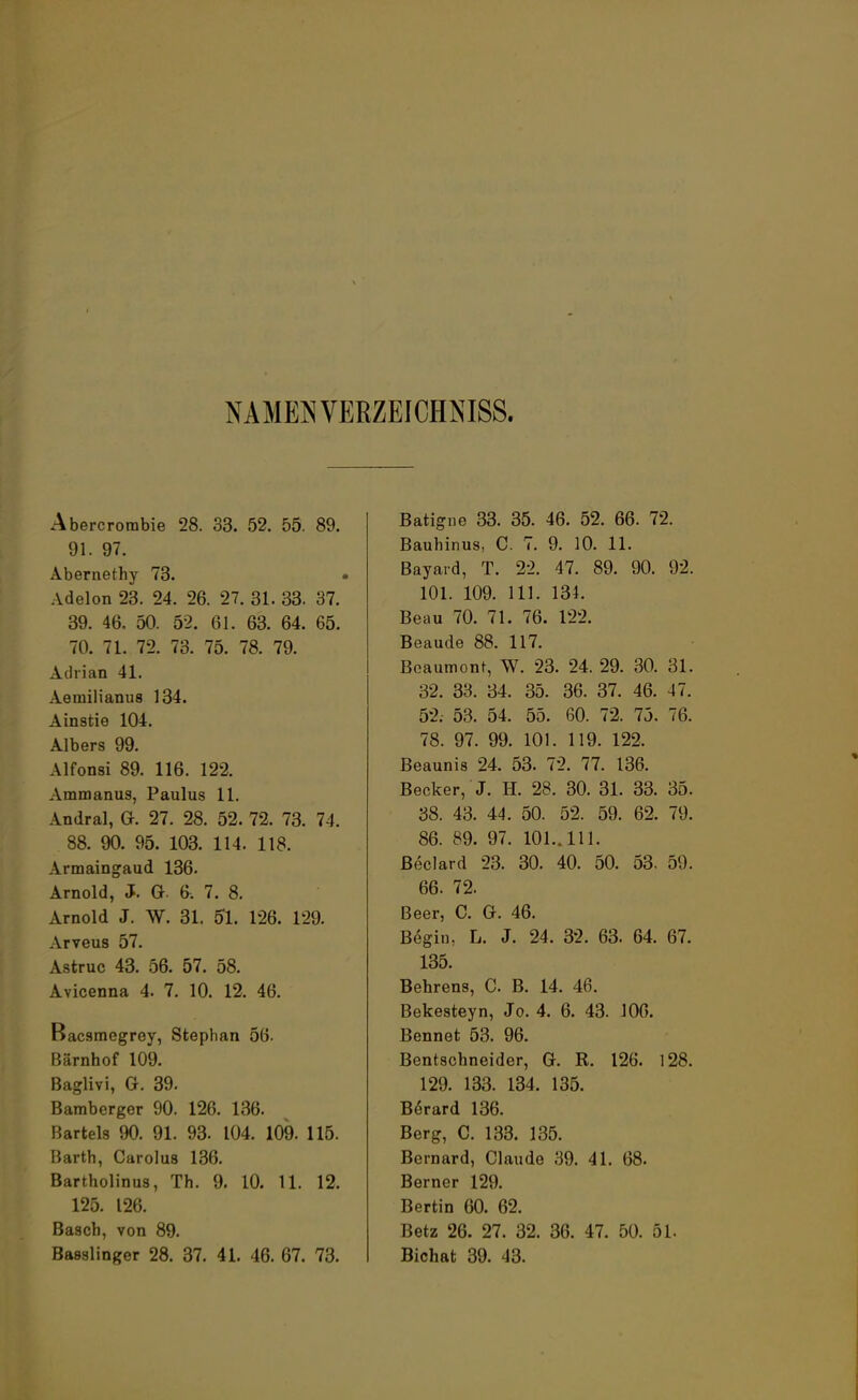NAMEN VERZEICHNIS. Abercrorabie 28. 33. 52. 55. 89. 91. 97. Abernethy 73. Adelon 23. 24. 26. 27. 31. 33. 37. 39. 46. 50. 52. 61. 63. 64. 65. 70. 71. 72. 73. 75. 78. 79. Adrian 41. Aemilianus 134. Ainstie 104. Albers 99. Alfonsi 89. 116. 122. Ammanus, Paulus 11. Andral, G. 27. 28. 52. 72. 73. 74. 88. 90. 95. 103. 114. 118. Armaingaud 136. Arnold, J. G 6. 7. 8. Arnold J. W. 31. 51. 126. 129. Arveus 57. Astruc 43. 56. 57. 58. Avicenna 4. 7. 10. 12. 46. Bacsmegrey, Stephan 56. Bärnhof 109. Baglivi, G. 39. Bamberger 90. 126. 136. Bartels 90. 91. 93. 104. 109. 115. Barth, Carolus 136. Bartholinus, Th. 9. 10. 11. 12. 125. 126. Bäsch, von 89. Basslinger 28. 37. 41. 46. 67. 73. Batigne 33. 35. 46. 52. 66. 72. Bauhinus, C. 7. 9. 10. 11. Bayard, T. 22. 47. 89. 90. 92. 101. 109. 111. 131. Beau 70. 71. 76. 122. Beaude 88. 117. Beaumont, W. 23. 24. 29. 30. 31. 32. 33. 34. 35. 36. 37. 46. 47. 52. 53. 54. 55. 60. 72. 75. 76. 78. 97. 99. 101. 119. 122. Beaunis 24. 53. 72. 77. 136. Becker, J. H. 28. 30. 31. 33. 35. 38. 43. 44. 50. 52. 59. 62. 79. 86. 89. 97. 101.. 111. ßeclard 23. 30. 40. 50. 53. 59. 66. 72, Beer, C. G. 46. Begin, L. J. 24. 32. 63. 64. 67. 135. Behrens, C. B. 14. 46. Bekesteyn, Jo. 4. 6. 43. 106. Bennet 53. 96. Bentschneider, G. R. 126. 128. 129. 133. 134. 135. Berard 136. Berg, C. 133. 135. Bernard, Claude 39. 41. 68. Berncr 129. Bertin 60. 62. Betz 26. 27. 32. 36. 47. 50. 51. Bichat 39. 43.