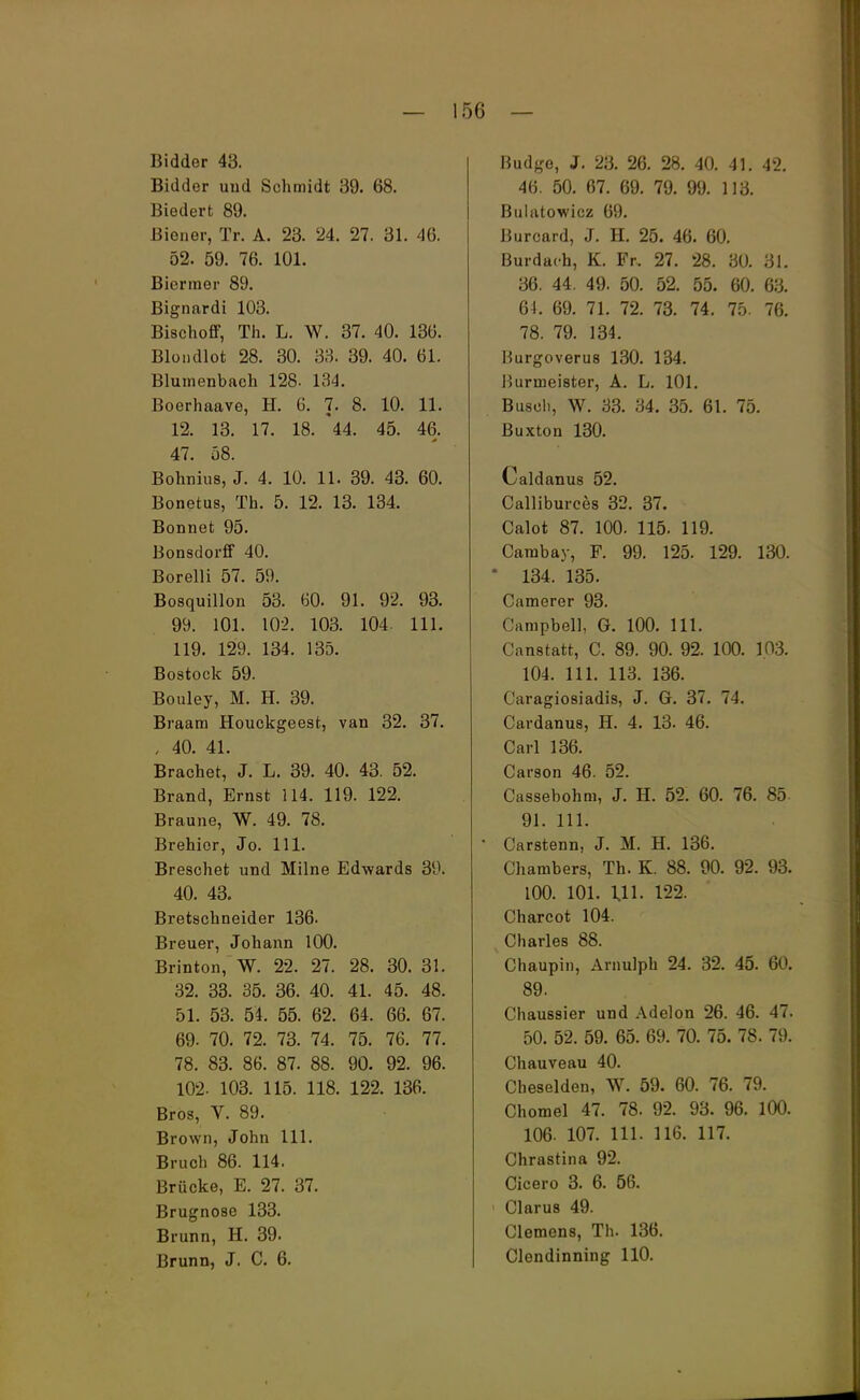 Bidder 43. Bidder und Schmidt 39. 68. Biedert 89. Biener, Tr. A. 23. 24. 27. 31. 46. 52. 59. 76. 101. Biermer 89. Bignardi 103. Bischoff, Th. L. W. 37. 40. 136. Blondlot 28. 30. 33. 39. 40. 61. Blumenbach 128. 134. Boerhaave, H. 6. 7. 8. 10. 11. 12. 13. 17. 18. '44. 45. 46. 47. 58. Bohnius, J. 4. 10. 11. 39. 43. 60. Bonetus, Th. 5. 12. 13. 134. Bonnet 95. Bonsdorff 40. Borelli 57. 59. Bosquillon 53. 60. 91. 92. 93. 99. 101. 102. 103. 104. 111. 119. 129. 134. 135. Bostock 59. Bouley, M. H. 39. Braam Houckgeest, van 32. 37. , 40. 41. Brächet, J. L. 39. 40. 43. 52. Brand, Ernst 114. 119. 122. Braune, W. 49. 78. Brehier, Jo. 111. Breschet und Milne Edwards 39. 40. 43. Bretschneider 136. Breuer, Johann 100. Brinton, W. 22. 27. 28. 30. 31. 32. 33. 35. 36. 40. 41. 45. 48. 51. 53. 54. 55. 62, 64. 66. 67. 69- 70. 72. 73. 74. 75. 76. 77. 78. 83. 86. 87. 88. 90. 92. 96. 102- 103. 115. 118. 122, 136. Bros, V. 89. Brown, John 111. Bruch 86. 114. Brücke, E. 27. 37. Brugnose 133. Brunn, H. 39. Brunn, J. C. 6. Budge, J. 23. 26. 28. 40. 41. 42. 46. 50. 67. 69. 79. 99. 113. Bulatowicz 69. Burcard, J. H. 25. 46. 60. Burdai-h, K. Fr, 27. 28. 30. 31. 36. 44. 49. 50. 52. 55. 60. 63. 64. 69. 71. 72. 73. 74. 75. 76. 78. 79. 134. Burgoverus 130. 134. Burineister, A. L. 101. Busch, W. 33. 34. 35. 61. 75. Buxton 130. Caldanus 52. Calliburces 32. 37. Calot 87. 100. 115. 119. Cambay, F. 99. 125. 129. 130. 134. 135. Camerer 93. Campbell, G. 100. 111. Canstatt, C. 89. 90. 92. 100. 1.03. 104. 111. 113. 136. Caragiosiadis, J. G. 37. 74. Cardanus, H. 4. 13. 46. Carl 136. Carson 46. 52. Cassebohm, J. H. 52. 60. 76. 85- 91. 111. Carstenn, J. M. H. 136. Chambers, Th. K. 88. 90. 92. 93. 100. 101. Ul. 122. Charcot 104. Charles 88. Chaupin, Arnulph 24. 32. 45. 60. 89. Chaussier und Adelon 26. 46. 47. 50. 52. 59. 65. 69. 70. 75. 78. 79. Chauveau 40. Cheselden, W. 59. 60. 76. 79. Chomel 47. 78. 92. 93. 96. 100. 106. 107. 111. 116. 117. Chrastina 92. Cicero 3. 6. 56. Clarus 49. Clemens, Th. 136. Clendinning 110.