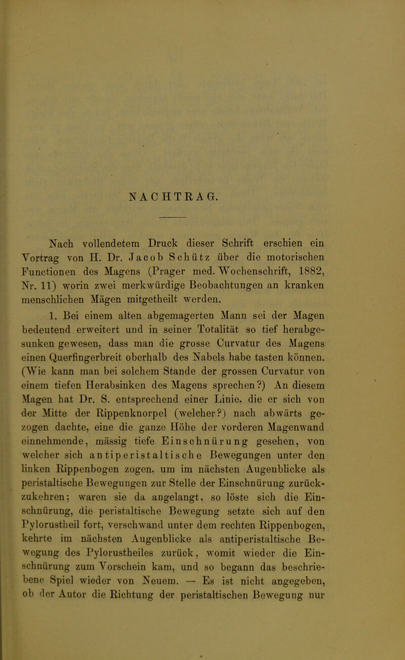 NACHTRAG. Nach vollendetem Druck dieser Schrift erschien ein Vortrag von H. Dr. Jacob Schütz übei* die motorischen Functionen des Magens (Prager med. Wochenschrift, 1882, Nr. 11) worin zwei merkwürdige Beobachtungen an kranken menschlichen Mägen mitgetheilt werden. 1. Bei einem alten abgemagerten Mann sei der Magen bedeutend erweitert und in seiner Totalität so tief herabge- sunken gewesen, dass man die grosse Curvatur des Magens einen Querfingerbreit oberhalb des Nabels habe tasten können. (Wie kann man bei solchem Stande der grossen Curvatur von einem tiefen Herabsinken des Magens sprechen ?) An diesem Magen hat Dr. S. entsprechend einer Linie, die er sich von der Mitte der Rippenknorpel (welcher?) nach abwärts ge- zogen dachte, eine die ganze Höhe der vorderen Magenwand einnehmende, mässig tiefe Einschnürung gesehen, von welcher sich antiperistaltische Bewegungen unter den linken Rippenbogen zogen, um im nächsten Augenblicke als peristaltische Bewegungen zur Stelle der Einschnürung zurück- zukehren; waren sie da angelangt, so löste sich die Ein- schnürung, die peristaltische Bewegung setzte sich auf den Pylorustheil fort, verschwand unter dem rechten Rippenbogen, kehrte im nächsten Augenblicke als antiperistaltische Be- wegung des Pylorustheiles zurück, womit wieder die Ein- schnürung zum Yorschein kam, und so begann das beschrie- bene Spiel wieder von Neuem. — Es ist nicht angegeben, ob der Autor die Richtung der peristaltischen Bewegung nur