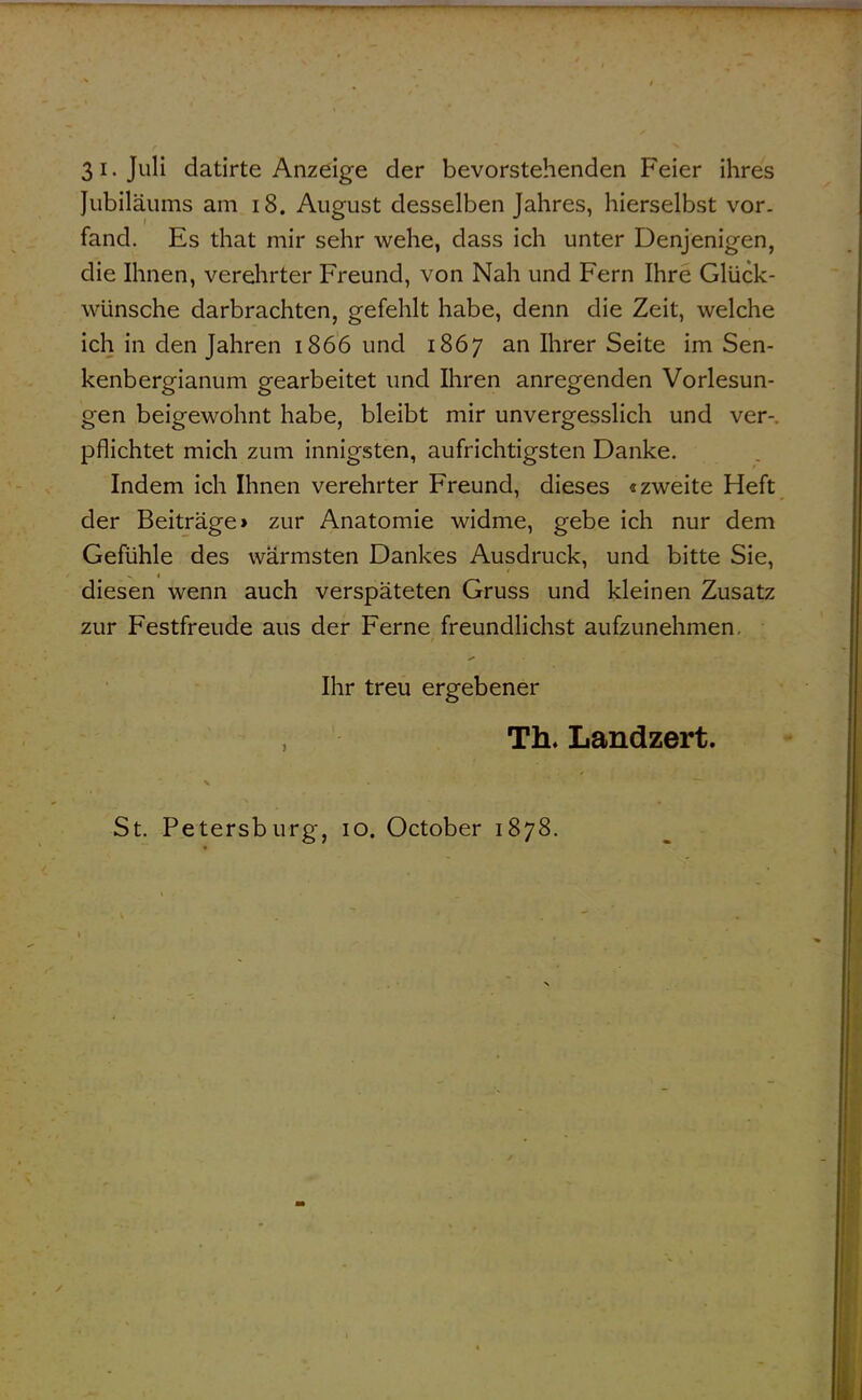 31. Juli datirte Anzeige der bevorstehenden Feier ihres Jubiläums am i8. August desselben Jahres, hierselbst vor. fand. Es that mir sehr wehe, dass ich unter Denjenigen, die Ihnen, verelirter Freund, von Nah und Fern Ihre Glück- wünsche darbrachten, gefehlt habe, denn die Zeit, welche ich in den Jahren 1866 und 1867 an Ihrer Seite im Sen- kenbergianum gearbeitet und Ihren anregenden Vorlesun- gen beigewohnt habe, bleibt mir unvergesslich und ver-, pflichtet mich zum innigsten, aufrichtigsten Danke. Indem ich Ihnen verehrter Freund, dieses «zweite Heft der Beiträge» zur Anatomie widme, gebe ich nur dem Gefühle des wärmsten Dankes Ausdruck, und bitte Sie, diesen wenn auch verspäteten Gruss und kleinen Zusatz zur Festfreude aus der Ferne freundlichst aufzunehmen. Ihr treu ergebener Th. Landzert. St. Petersburg, 10. October 1878.